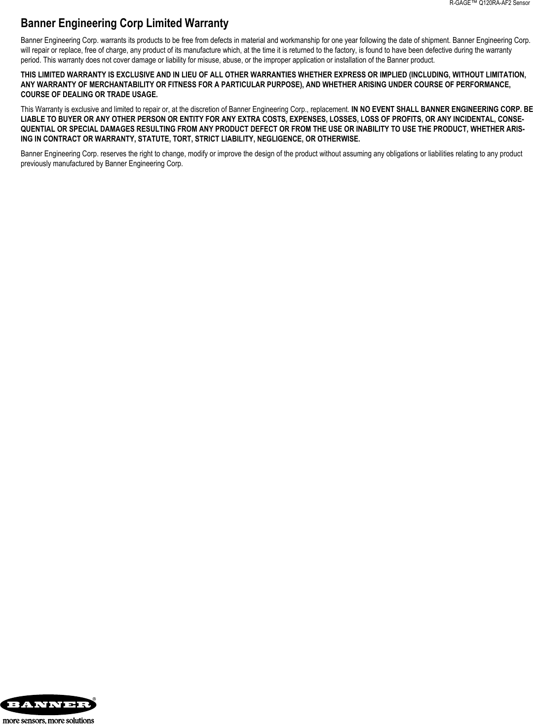 Banner Engineering Corp Limited WarrantyBanner Engineering Corp. warrants its products to be free from defects in material and workmanship for one year following the date of shipment. Banner Engineering Corp.will repair or replace, free of charge, any product of its manufacture which, at the time it is returned to the factory, is found to have been defective during the warrantyperiod. This warranty does not cover damage or liability for misuse, abuse, or the improper application or installation of the Banner product.THIS LIMITED WARRANTY IS EXCLUSIVE AND IN LIEU OF ALL OTHER WARRANTIES WHETHER EXPRESS OR IMPLIED (INCLUDING, WITHOUT LIMITATION,ANY WARRANTY OF MERCHANTABILITY OR FITNESS FOR A PARTICULAR PURPOSE), AND WHETHER ARISING UNDER COURSE OF PERFORMANCE,COURSE OF DEALING OR TRADE USAGE.This Warranty is exclusive and limited to repair or, at the discretion of Banner Engineering Corp., replacement. IN NO EVENT SHALL BANNER ENGINEERING CORP. BELIABLE TO BUYER OR ANY OTHER PERSON OR ENTITY FOR ANY EXTRA COSTS, EXPENSES, LOSSES, LOSS OF PROFITS, OR ANY INCIDENTAL, CONSE-QUENTIAL OR SPECIAL DAMAGES RESULTING FROM ANY PRODUCT DEFECT OR FROM THE USE OR INABILITY TO USE THE PRODUCT, WHETHER ARIS-ING IN CONTRACT OR WARRANTY, STATUTE, TORT, STRICT LIABILITY, NEGLIGENCE, OR OTHERWISE.Banner Engineering Corp. reserves the right to change, modify or improve the design of the product without assuming any obligations or liabilities relating to any productpreviously manufactured by Banner Engineering Corp.    R-GAGE™ Q120RA-AF2 Sensor