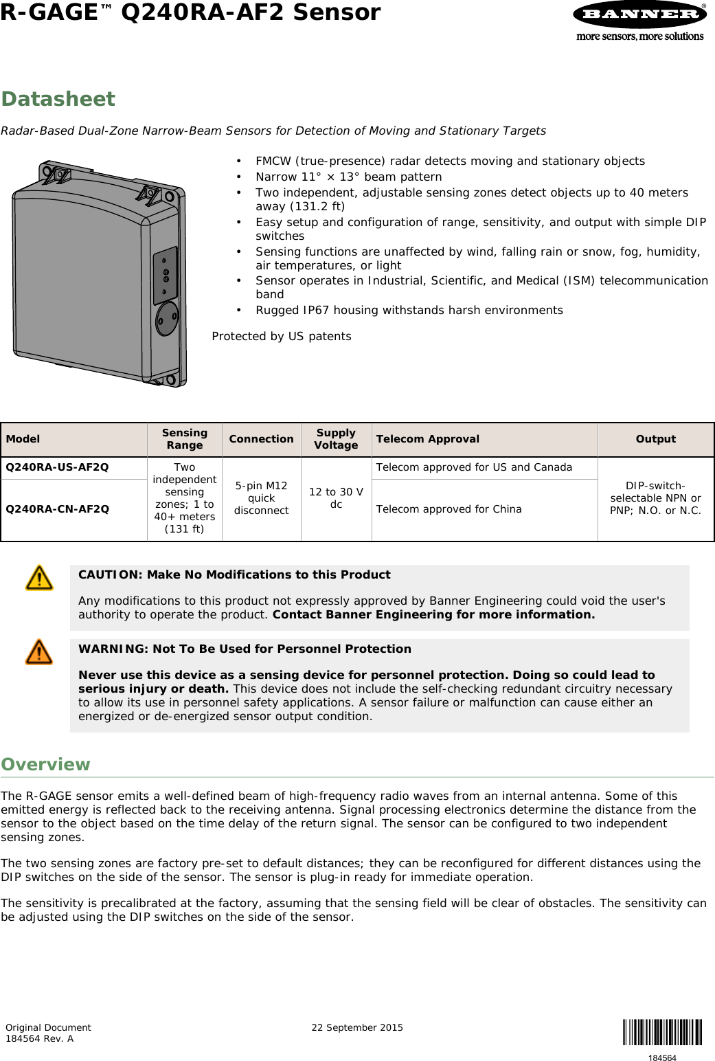 DatasheetRadar-Based Dual-Zone Narrow-Beam Sensors for Detection of Moving and Stationary Targets• FMCW (true-presence) radar detects moving and stationary objects• Narrow 11° × 13° beam pattern• Two independent, adjustable sensing zones detect objects up to 40 metersaway (131.2 ft)• Easy setup and configuration of range, sensitivity, and output with simple DIPswitches• Sensing functions are unaffected by wind, falling rain or snow, fog, humidity,air temperatures, or light• Sensor operates in Industrial, Scientific, and Medical (ISM) telecommunicationband• Rugged IP67 housing withstands harsh environmentsProtected by US patentsModel SensingRange Connection SupplyVoltage Telecom Approval OutputQ240RA-US-AF2Q Twoindependentsensingzones; 1 to40+ meters(131 ft)5-pin M12quickdisconnect12 to 30 VdcTelecom approved for US and CanadaDIP-switch-selectable NPN orPNP; N.O. or N.C.Q240RA-CN-AF2Q Telecom approved for ChinaCAUTION: Make No Modifications to this ProductAny modifications to this product not expressly approved by Banner Engineering could void the user&apos;sauthority to operate the product. Contact Banner Engineering for more information.WARNING: Not To Be Used for Personnel ProtectionNever use this device as a sensing device for personnel protection. Doing so could lead toserious injury or death. This device does not include the self-checking redundant circuitry necessaryto allow its use in personnel safety applications. A sensor failure or malfunction can cause either anenergized or de-energized sensor output condition.OverviewThe R-GAGE sensor emits a well-defined beam of high-frequency radio waves from an internal antenna. Some of thisemitted energy is reflected back to the receiving antenna. Signal processing electronics determine the distance from thesensor to the object based on the time delay of the return signal. The sensor can be configured to two independentsensing zones.The two sensing zones are factory pre-set to default distances; they can be reconfigured for different distances using theDIP switches on the side of the sensor. The sensor is plug-in ready for immediate operation.The sensitivity is precalibrated at the factory, assuming that the sensing field will be clear of obstacles. The sensitivity canbe adjusted using the DIP switches on the side of the sensor.R-GAGE™ Q240RA-AF2 Sensor    Original Document184564 Rev. A 22 September 2015184564