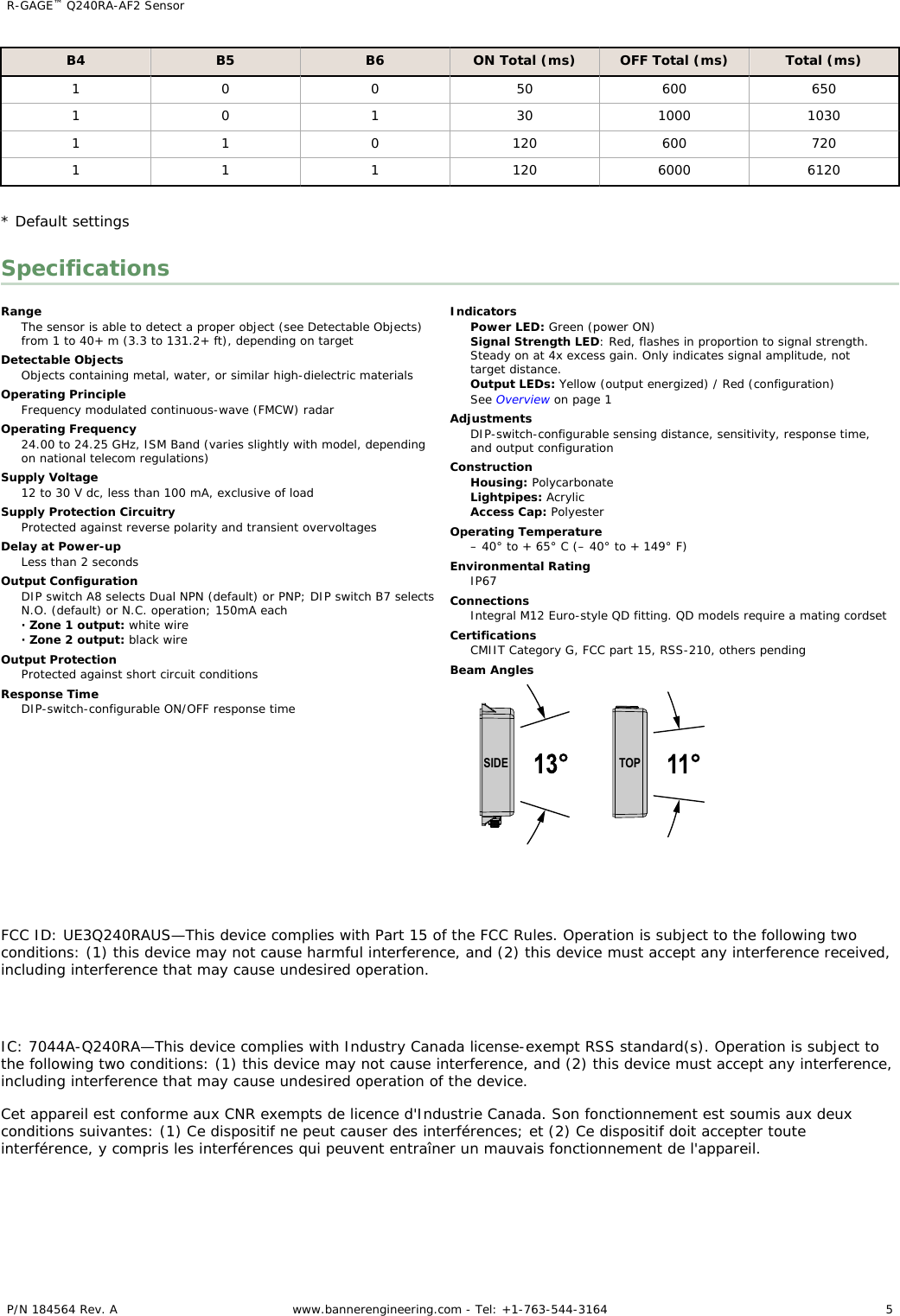 B4 B5 B6 ON Total (ms) OFF Total (ms) Total (ms)1 0 0 50 600 6501 0 1 30 1000 10301 1 0 120 600 7201 1 1 120 6000 6120* Default settingsSpecificationsRangeThe sensor is able to detect a proper object (see Detectable Objects)from 1 to 40+ m (3.3 to 131.2+ ft), depending on targetDetectable ObjectsObjects containing metal, water, or similar high-dielectric materialsOperating PrincipleFrequency modulated continuous-wave (FMCW) radarOperating Frequency24.00 to 24.25 GHz, ISM Band (varies slightly with model, dependingon national telecom regulations)Supply Voltage12 to 30 V dc, less than 100 mA, exclusive of loadSupply Protection CircuitryProtected against reverse polarity and transient overvoltagesDelay at Power-upLess than 2 secondsOutput ConfigurationDIP switch A8 selects Dual NPN (default) or PNP; DIP switch B7 selectsN.O. (default) or N.C. operation; 150mA each· Zone 1 output: white wire· Zone 2 output: black wireOutput ProtectionProtected against short circuit conditionsResponse TimeDIP-switch-configurable ON/OFF response timeIndicatorsPower LED: Green (power ON)Signal Strength LED: Red, flashes in proportion to signal strength.Steady on at 4x excess gain. Only indicates signal amplitude, nottarget distance.Output LEDs: Yellow (output energized) / Red (configuration)See Overview on page 1AdjustmentsDIP-switch-configurable sensing distance, sensitivity, response time,and output configurationConstructionHousing: PolycarbonateLightpipes: AcrylicAccess Cap: PolyesterOperating Temperature– 40° to + 65° C (– 40° to + 149° F)Environmental RatingIP67ConnectionsIntegral M12 Euro-style QD fitting. QD models require a mating cordsetCertificationsCMIIT Category G, FCC part 15, RSS-210, others pendingBeam AnglesSIDE TOPFCC ID: UE3Q240RAUS—This device complies with Part 15 of the FCC Rules. Operation is subject to the following twoconditions: (1) this device may not cause harmful interference, and (2) this device must accept any interference received,including interference that may cause undesired operation.IC: 7044A-Q240RA—This device complies with Industry Canada license-exempt RSS standard(s). Operation is subject tothe following two conditions: (1) this device may not cause interference, and (2) this device must accept any interference,including interference that may cause undesired operation of the device.Cet appareil est conforme aux CNR exempts de licence d&apos;Industrie Canada. Son fonctionnement est soumis aux deuxconditions suivantes: (1) Ce dispositif ne peut causer des interférences; et (2) Ce dispositif doit accepter touteinterférence, y compris les interférences qui peuvent entraîner un mauvais fonctionnement de l&apos;appareil.R-GAGE™ Q240RA-AF2 Sensor    P/N 184564 Rev. A www.bannerengineering.com - Tel: +1-763-544-3164 5