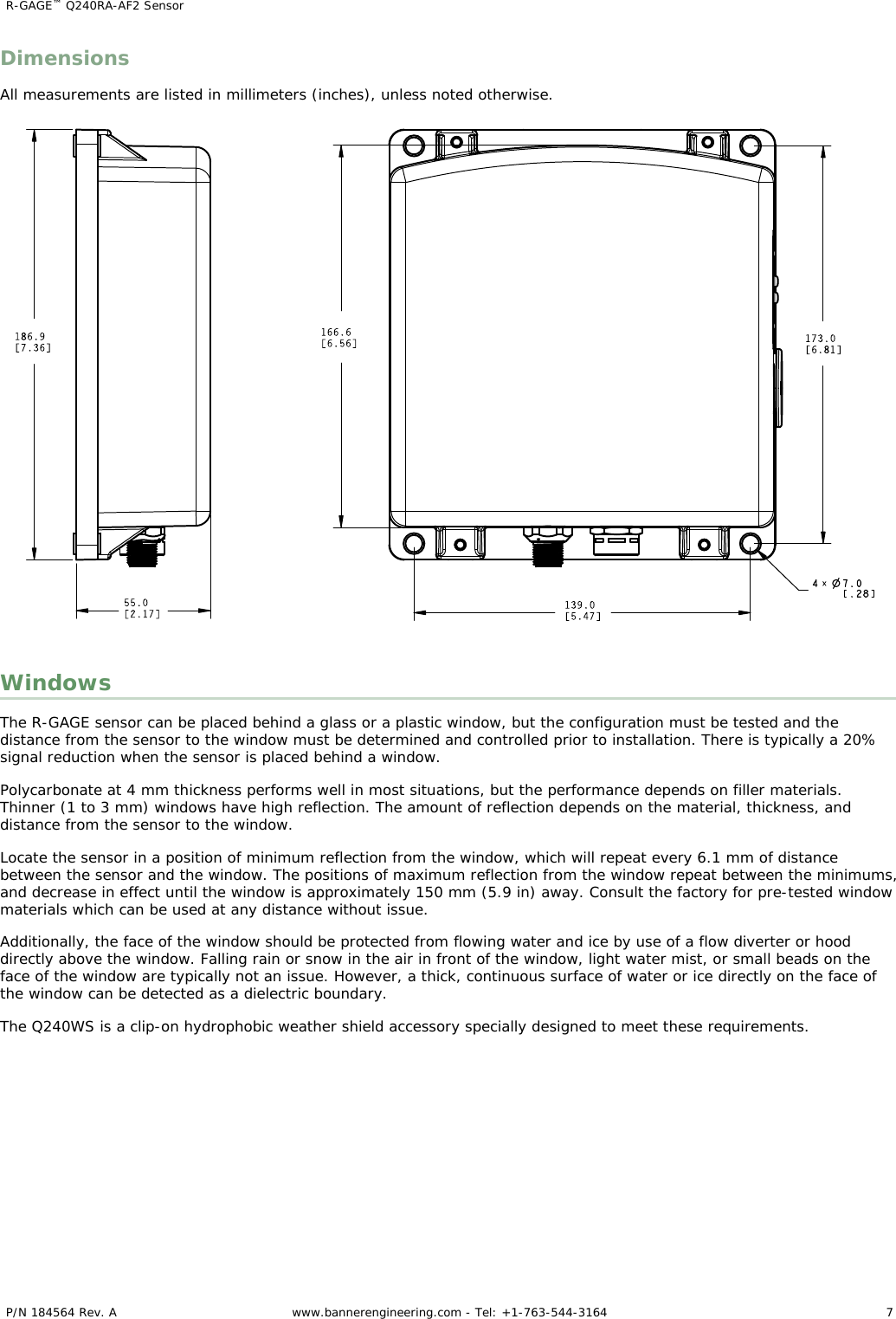 DimensionsAll measurements are listed in millimeters (inches), unless noted otherwise.WindowsThe R-GAGE sensor can be placed behind a glass or a plastic window, but the configuration must be tested and thedistance from the sensor to the window must be determined and controlled prior to installation. There is typically a 20%signal reduction when the sensor is placed behind a window.Polycarbonate at 4 mm thickness performs well in most situations, but the performance depends on filler materials.Thinner (1 to 3 mm) windows have high reflection. The amount of reflection depends on the material, thickness, anddistance from the sensor to the window.Locate the sensor in a position of minimum reflection from the window, which will repeat every 6.1 mm of distancebetween the sensor and the window. The positions of maximum reflection from the window repeat between the minimums,and decrease in effect until the window is approximately 150 mm (5.9 in) away. Consult the factory for pre-tested windowmaterials which can be used at any distance without issue.Additionally, the face of the window should be protected from flowing water and ice by use of a flow diverter or hooddirectly above the window. Falling rain or snow in the air in front of the window, light water mist, or small beads on theface of the window are typically not an issue. However, a thick, continuous surface of water or ice directly on the face ofthe window can be detected as a dielectric boundary.The Q240WS is a clip-on hydrophobic weather shield accessory specially designed to meet these requirements.R-GAGE™ Q240RA-AF2 Sensor    P/N 184564 Rev. A www.bannerengineering.com - Tel: +1-763-544-3164 7