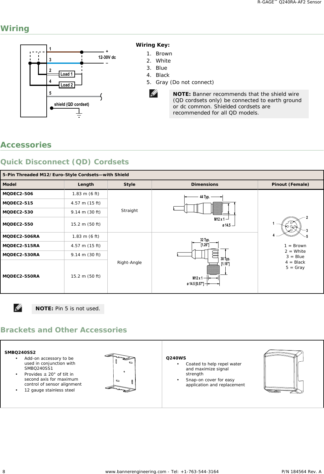 Wiringshield (QD cordset)3124512-30V dcLoad 1Load 2+–Wiring Key:1. Brown2. White3. Blue4. Black5. Gray (Do not connect)NOTE: Banner recommends that the shield wire(QD cordsets only) be connected to earth groundor dc common. Shielded cordsets arerecommended for all QD models.AccessoriesQuick Disconnect (QD) Cordsets5-Pin Threaded M12/Euro-Style Cordsets—with ShieldModel Length Style Dimensions Pinout (Female)MQDEC2-506 1.83 m (6 ft)Straight44 Typ.ø 14.5M12 x 1234151 = Brown2 = White3 = Blue4 = Black5 = GrayMQDEC2-515 4.57 m (15 ft)MQDEC2-530 9.14 m (30 ft)MQDEC2-550 15.2 m (50 ft)MQDEC2-506RA 1.83 m (6 ft)Right-Angle32 Typ.[1.26&quot;]30 Typ.[1.18&quot;]ø 14.5 [0.57&quot;]M12 x 1MQDEC2-515RA 4.57 m (15 ft)MQDEC2-530RA 9.14 m (30 ft)MQDEC2-550RA 15.2 m (50 ft)NOTE: Pin 5 is not used.Brackets and Other AccessoriesSMBQ240SS2• Add-on accessory to beused in conjunction withSMBQ240SS1• Provides ± 20° of tilt insecond axis for maximumcontrol of sensor alignment• 12 gauge stainless steelQ240WS• Coated to help repel waterand maximize signalstrength• Snap-on cover for easyapplication and replacement    R-GAGE™ Q240RA-AF2 Sensor8 www.bannerengineering.com - Tel: +1-763-544-3164 P/N 184564 Rev. A