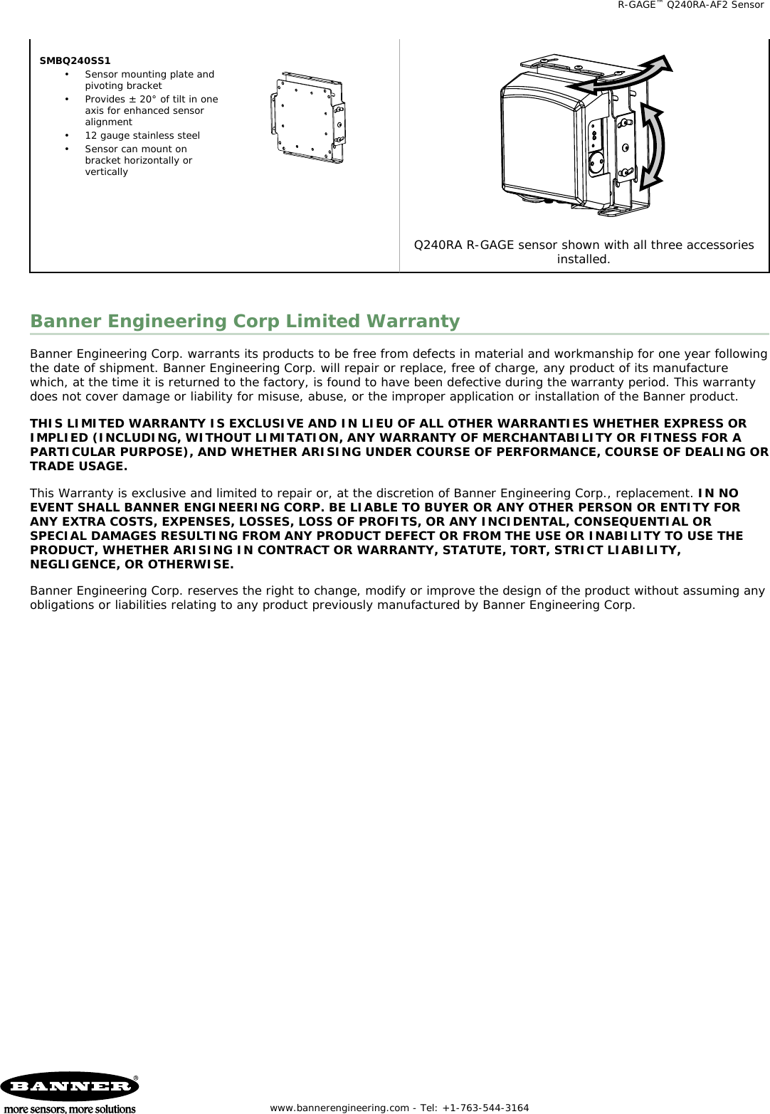 SMBQ240SS1• Sensor mounting plate andpivoting bracket• Provides ± 20° of tilt in oneaxis for enhanced sensoralignment• 12 gauge stainless steel• Sensor can mount onbracket horizontally orverticallyQ240RA R-GAGE sensor shown with all three accessoriesinstalled.Banner Engineering Corp Limited WarrantyBanner Engineering Corp. warrants its products to be free from defects in material and workmanship for one year followingthe date of shipment. Banner Engineering Corp. will repair or replace, free of charge, any product of its manufacturewhich, at the time it is returned to the factory, is found to have been defective during the warranty period. This warrantydoes not cover damage or liability for misuse, abuse, or the improper application or installation of the Banner product.THIS LIMITED WARRANTY IS EXCLUSIVE AND IN LIEU OF ALL OTHER WARRANTIES WHETHER EXPRESS ORIMPLIED (INCLUDING, WITHOUT LIMITATION, ANY WARRANTY OF MERCHANTABILITY OR FITNESS FOR APARTICULAR PURPOSE), AND WHETHER ARISING UNDER COURSE OF PERFORMANCE, COURSE OF DEALING ORTRADE USAGE.This Warranty is exclusive and limited to repair or, at the discretion of Banner Engineering Corp., replacement. IN NOEVENT SHALL BANNER ENGINEERING CORP. BE LIABLE TO BUYER OR ANY OTHER PERSON OR ENTITY FORANY EXTRA COSTS, EXPENSES, LOSSES, LOSS OF PROFITS, OR ANY INCIDENTAL, CONSEQUENTIAL ORSPECIAL DAMAGES RESULTING FROM ANY PRODUCT DEFECT OR FROM THE USE OR INABILITY TO USE THEPRODUCT, WHETHER ARISING IN CONTRACT OR WARRANTY, STATUTE, TORT, STRICT LIABILITY,NEGLIGENCE, OR OTHERWISE.Banner Engineering Corp. reserves the right to change, modify or improve the design of the product without assuming anyobligations or liabilities relating to any product previously manufactured by Banner Engineering Corp.   R-GAGE™ Q240RA-AF2 Sensor  www.bannerengineering.com - Tel: +1-763-544-3164  