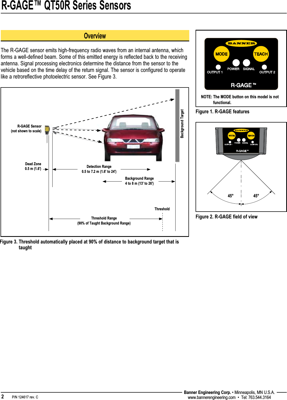R-GAGE™ QT50R Series Sensors2   P/N 124617 rev. C Banner Engineering Corp. • Minneapolis, MN U.S.A.www.bannerengineering.com  •  Tel: 763.544.3164Figure 1. R-GAGE featuresOverviewThe R-GAGE sensor emits high-frequency radio waves from an internal antenna, which forms a well-defined beam. Some of this emitted energy is reflected back to the receiving antenna. Signal processing electronics determine the distance from the sensor to the vehicle based on the time delay of the return signal. The sensor is configured to operate like a retroreflective photoelectric sensor. See Figure 3.Figure 3.  Threshold automatically placed at 90% of distance to background target that is taughtNOTE:  The MODE button on this model is not functional.Background Range 4 to 8 m (13&apos; to 26&apos;)Dead Zone 0.5 m (1.6&apos;)Background TargetDetection Range 0.5 to 7.2 m (1.6&apos; to 24&apos;) R-GAGE Sensor  (not shown to scale)Threshold Range (90% of Taught Background Range)Threshold45° 45°Figure 2. R-GAGE field of view