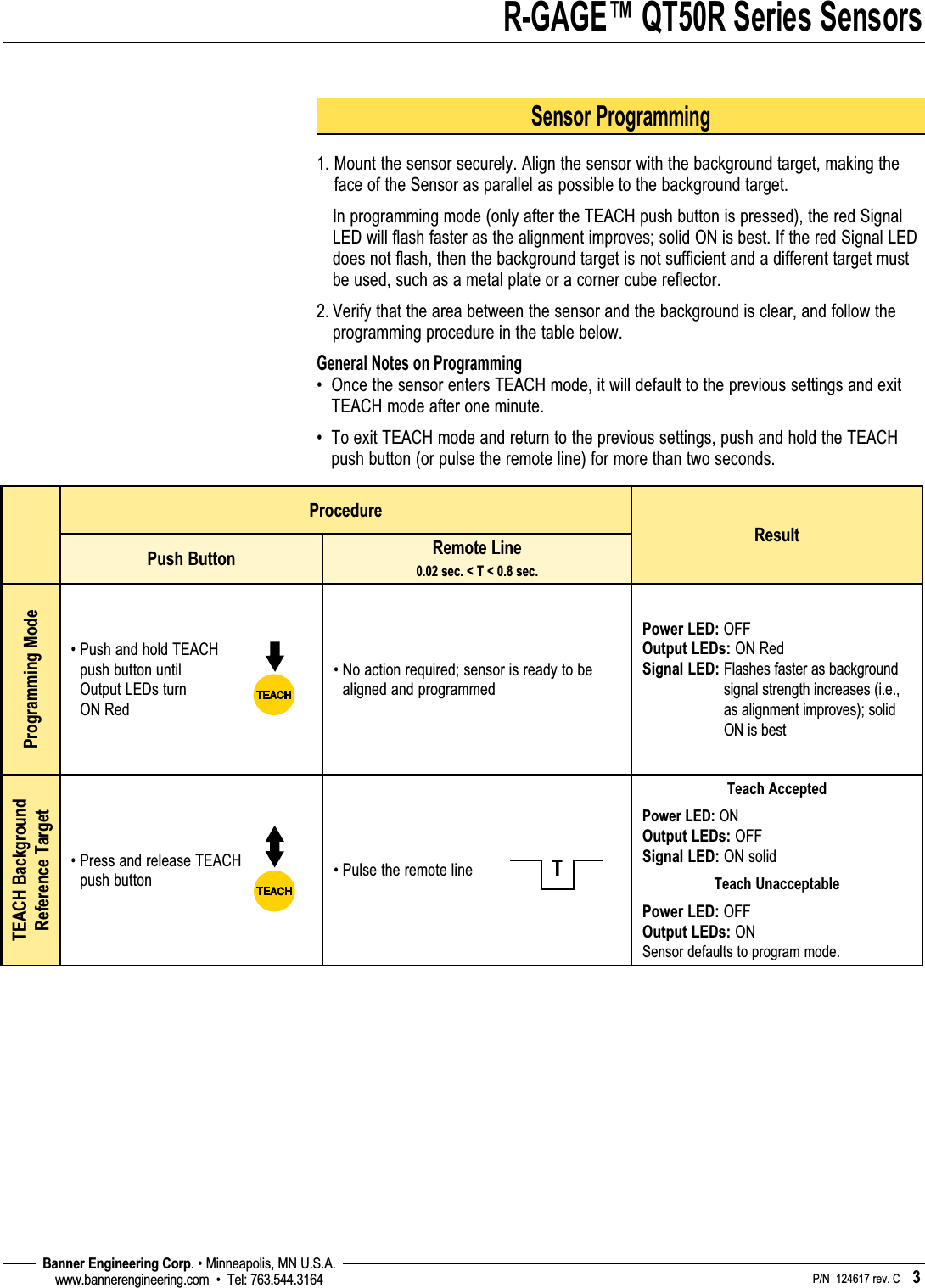 R-GAGE™ QT50R Series Sensors    P/N  124617 rev. C    3 Banner Engineering Corp. • Minneapolis, MN U.S.A.www.bannerengineering.com  •  Tel: 763.544.3164Sensor Programming1.  Mount the sensor securely. Align the sensor with the background target, making the face of the Sensor as parallel as possible to the background target.   In programming mode (only after the TEACH push button is pressed), the red Signal LED will flash faster as the alignment improves; solid ON is best. If the red Signal LED does not flash, then the background target is not sufficient and a different target must be used, such as a metal plate or a corner cube reflector.2.  Verify that the area between the sensor and the background is clear, and follow the programming procedure in the table below.General Notes on Programming•   Once the sensor enters TEACH mode, it will default to the previous settings and exit TEACH mode after one minute.•   To exit TEACH mode and return to the previous settings, push and hold the TEACH push button (or pulse the remote line) for more than two seconds.4ProcedureResultPush Button Remote Line 0.02 sec. &lt; T &lt; 0.8 sec. Programming Mode•  Push and hold TEACH push button until Output LEDs turn ON Red•  No action required; sensor is ready to be aligned and programmedPower LED: OFF Output LEDs: ON Red Signal LED:  Flashes faster as background signal strength increases (i.e., as alignment improves); solid ON is bestTEACH Background Reference Target•  Press and release TEACH push button • Pulse the remote lineTeach AcceptedPower LED: ON Output LEDs: OFF Signal LED: ON solidTeach UnacceptablePower LED: OFF Output LEDs: ON Sensor defaults to program mode.