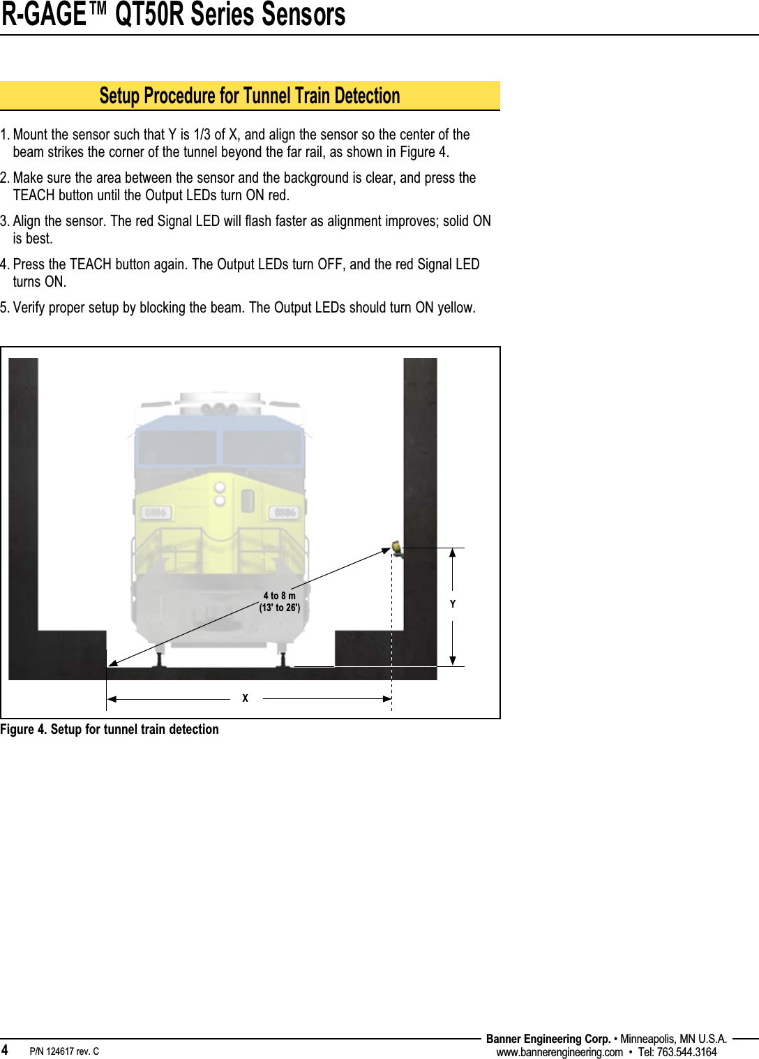 R-GAGE™ QT50R Series Sensors4   P/N 124617 rev. C Banner Engineering Corp. • Minneapolis, MN U.S.A.www.bannerengineering.com  •  Tel: 763.544.3164Figure 4. Setup for tunnel train detection4 to 8 m (13&apos; to 26&apos;) YXSetup Procedure for Tunnel Train Detection1.  Mount the sensor such that Y is 1/3 of X, and align the sensor so the center of the beam strikes the corner of the tunnel beyond the far rail, as shown in Figure 4.2.  Make sure the area between the sensor and the background is clear, and press the TEACH button until the Output LEDs turn ON red. 3.  Align the sensor. The red Signal LED will flash faster as alignment improves; solid ON is best.4.  Press the TEACH button again. The Output LEDs turn OFF, and the red Signal LED turns ON.5. Verify proper setup by blocking the beam. The Output LEDs should turn ON yellow.