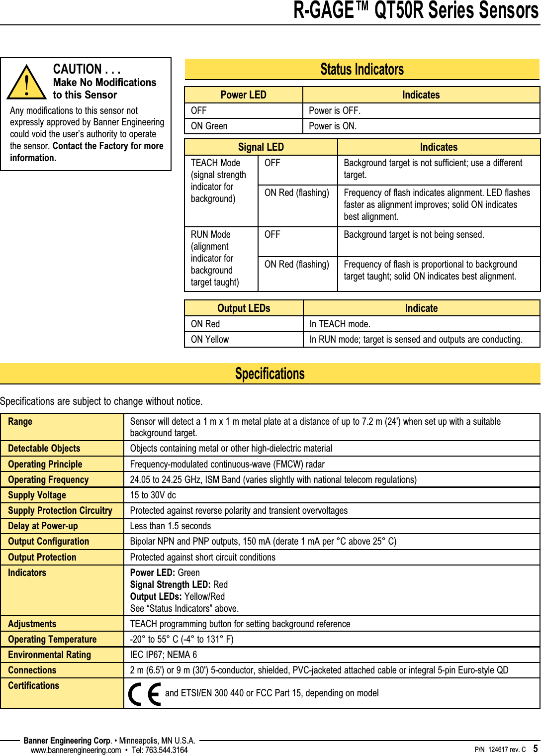 R-GAGE™ QT50R Series Sensors    P/N  124617 rev. C    5 Banner Engineering Corp. • Minneapolis, MN U.S.A.www.bannerengineering.com  •  Tel: 763.544.3164SpecificationsSpecifications are subject to change without notice.Range Sensor will detect a 1 m x 1 m metal plate at a distance of up to 7.2 m (24&apos;) when set up with a suitable background target.Detectable Objects Objects containing metal or other high-dielectric materialOperating Principle Frequency-modulated continuous-wave (FMCW) radar Operating Frequency 24.05 to 24.25 GHz, ISM Band (varies slightly with national telecom regulations)Supply Voltage 15 to 30V dcSupply Protection Circuitry Protected against reverse polarity and transient overvoltagesDelay at Power-up Less than 1.5 secondsOutput Configuration Bipolar NPN and PNP outputs, 150 mA (derate 1 mA per °C above 25° C)Output Protection Protected against short circuit conditionsIndicators Power LED: Green Signal Strength LED: Red Output LEDs: Yellow/Red See “Status Indicators” above.Adjustments TEACH programming button for setting background referenceOperating Temperature -20° to 55° C (-4° to 131° F)Environmental Rating IEC IP67; NEMA 6Connections 2 m (6.5&apos;) or 9 m (30&apos;) 5-conductor, shielded, PVC-jacketed attached cable or integral 5-pin Euro-style QDCertifications   and ETSI/EN 300 440 or FCC Part 15, depending on modelStatus IndicatorsPower LED IndicatesOFF Power is OFF.ON Green Power is ON.Signal LED IndicatesTEACH Mode (signal strength indicator for background)OFF Background target is not sufficient; use a different target.ON Red (flashing) Frequency of flash indicates alignment. LED flashes faster as alignment improves; solid ON indicates best alignment.RUN Mode (alignment indicator for background target taught)OFF Background target is not being sensed.ON Red (flashing) Frequency of flash is proportional to background target taught; solid ON indicates best alignment.Output LEDs IndicateON Red In TEACH mode.ON Yellow In RUN mode; target is sensed and outputs are conducting.CAUTION . . . Make No Modifications to this SensorAny modifications to this sensor not expressly approved by Banner Engineering could void the user’s authority to operate the sensor. Contact the Factory for more information.