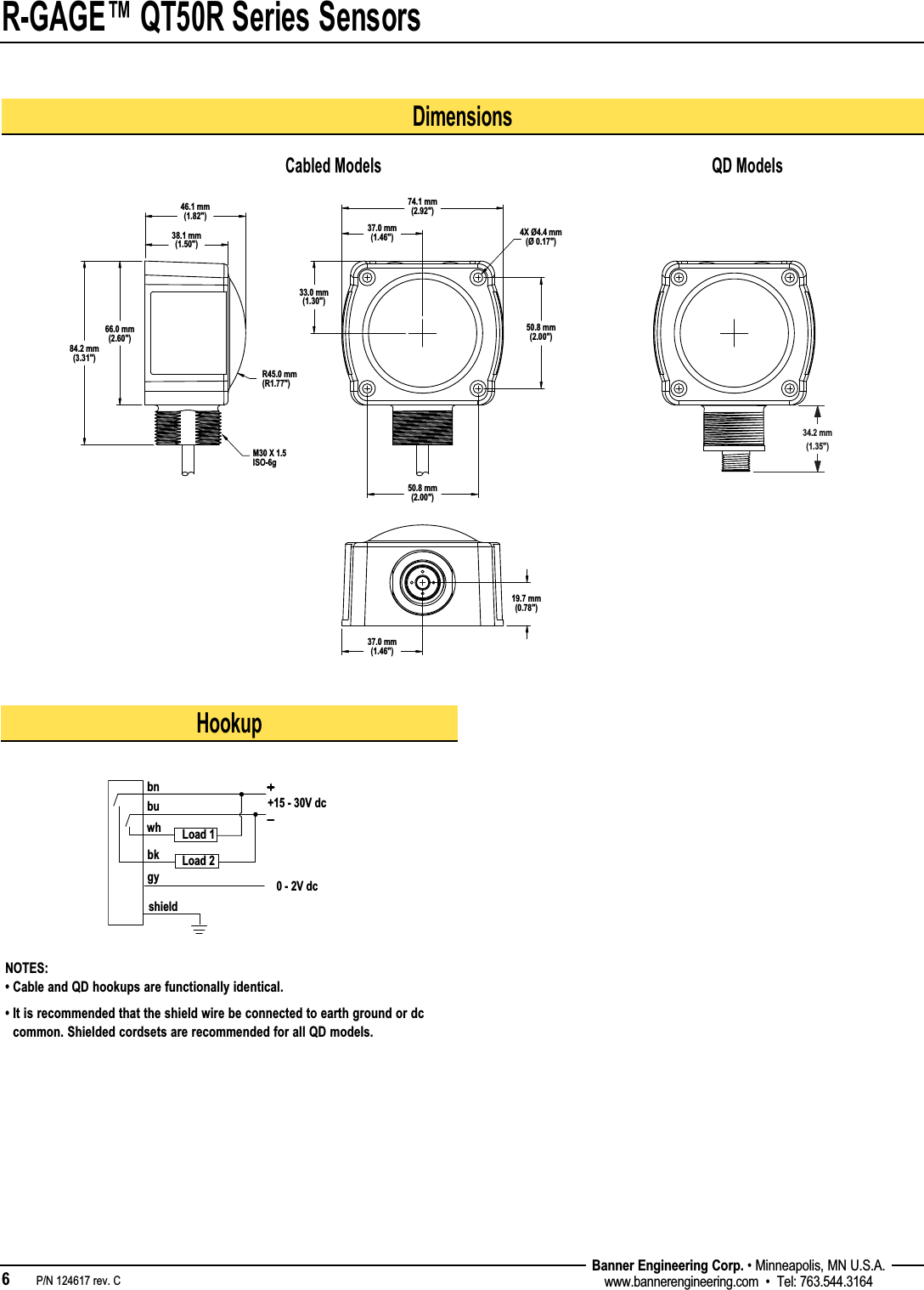 R-GAGE™ QT50R Series Sensors6   P/N 124617 rev. C Banner Engineering Corp. • Minneapolis, MN U.S.A.www.bannerengineering.com  •  Tel: 763.544.3164HookupNOTES: • Cable and QD hookups are functionally identical.•  It is recommended that the shield wire be connected to earth ground or dc common. Shielded cordsets are recommended for all QD models.bkgybnbuwh+15 - 30V dcshield0 - 2V dcLoad 1Load 2Dimensions38.1 mm(1.50&quot;)46.1 mm(1.82&quot;)R45.0 mm(R1.77&quot;)66.0 mm(2.60&quot;)84.2 mm(3.31&quot;)33.0 mm(1.30&quot;)37.0 mm(1.46&quot;)74.1 mm(2.92&quot;)50.8 mm(2.00&quot;)50.8 mm(2.00&quot;)19.7 mm (0.78&quot;)37.0 mm(1.46&quot;)M30 X 1.5 ISO-6g4X Ø4.4 mm(Ø 0.17&quot;)34.2 mm(1.35&quot;)Cabled Models QD Models