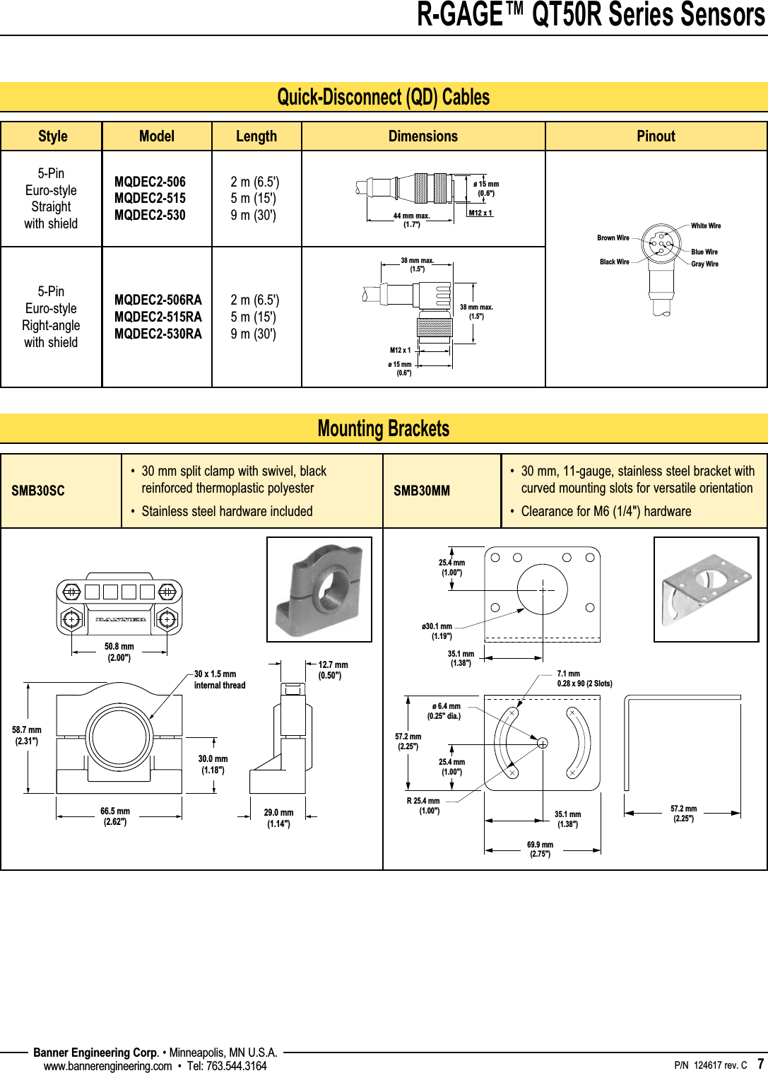 R-GAGE™ QT50R Series Sensors    P/N  124617 rev. C    7 Banner Engineering Corp. • Minneapolis, MN U.S.A.www.bannerengineering.com  •  Tel: 763.544.3164Mounting BracketsQuick-Disconnect (QD) Cables Style Model Length Dimensions Pinout5-Pin Euro-style Straight with shieldMQDEC2-506 MQDEC2-515 MQDEC2-5302 m (6.5&apos;) 5 m (15&apos;) 9 m (30&apos;)5-Pin Euro-style Right-angle with shieldMQDEC2-506RAMQDEC2-515RA MQDEC2-530RA2 m (6.5&apos;) 5 m (15&apos;) 9 m (30&apos;)SMB30SC•   30 mm split clamp with swivel, black reinforced thermoplastic polyester•   Stainless steel hardware includedSMB30MM•   30 mm, 11-gauge, stainless steel bracket with curved mounting slots for versatile orientation•   Clearance for M6 (1/4&quot;) hardware50.8 mm(2.00&quot;)58.7 mm(2.31&quot;)66.5 mm(2.62&quot;)30.0 mm(1.18&quot;)30 x 1.5 mminternal thread29.0 mm(1.14&quot;)12.7 mm(0.50&quot;)35.1 mm(1.38&quot;)35.1 mm(1.38&quot;)69.9 mm(2.75&quot;)7.1 mm0.28 x 90 (2 Slots)R 25.4 mm(1.00&quot;)ø30.1 mm(1.19&quot;)57.2 mm(2.25&quot;)25.4 mm(1.00&quot;)25.4 mm(1.00&quot;)ø 6.4 mm(0.25&quot; dia.)57.2 mm(2.25&quot;)M12 x 1ø 15 mm(0.6&quot;)44 mm max.(1.7&quot;)38 mm max.(1.5&quot;)M12 x 1ø 15 mm(0.6&quot;)38 mm max.(1.5&quot;)White WireBlue WireBlack WireBrown WireGray Wire