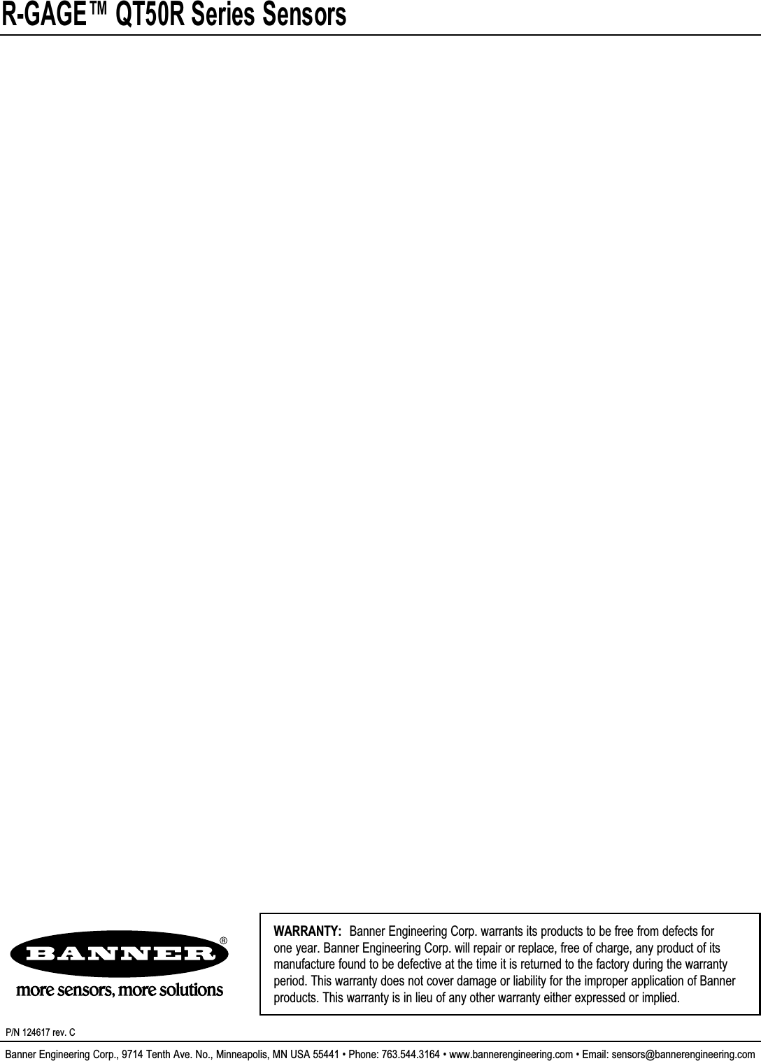 R-GAGE™ QT50R Series SensorsBanner Engineering Corp., 9714 Tenth Ave. No., Minneapolis, MN USA 55441 • Phone: 763.544.3164 • www.bannerengineering.com • Email: sensors@bannerengineering.comP/N 124617 rev. CWARRANTY:  Banner Engineering Corp. warrants its products to be free from defects for one year. Banner Engineering Corp. will repair or replace, free of charge, any product of its manufacture found to be defective at the time it is returned to the factory during the warranty period. This warranty does not cover damage or liability for the improper application of Banner products. This warranty is in lieu of any other warranty either expressed or implied.