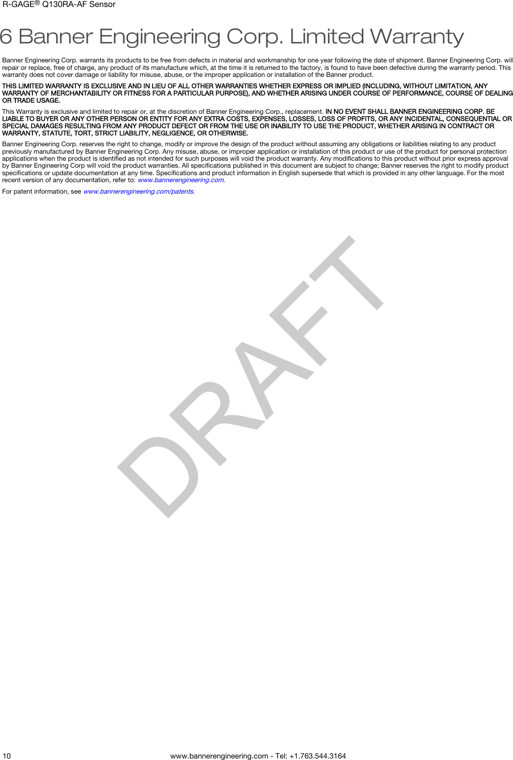 6 Banner Engineering Corp. Limited WarrantyBanner Engineering Corp. warrants its products to be free from defects in material and workmanship for one year following the date of shipment. Banner Engineering Corp. willrepair or replace, free of charge, any product of its manufacture which, at the time it is returned to the factory, is found to have been defective during the warranty period. Thiswarranty does not cover damage or liability for misuse, abuse, or the improper application or installation of the Banner product.THIS LIMITED WARRANTY IS EXCLUSIVE AND IN LIEU OF ALL OTHER WARRANTIES WHETHER EXPRESS OR IMPLIED (INCLUDING, WITHOUT LIMITATION, ANYWARRANTY OF MERCHANTABILITY OR FITNESS FOR A PARTICULAR PURPOSE), AND WHETHER ARISING UNDER COURSE OF PERFORMANCE, COURSE OF DEALINGOR TRADE USAGE.This Warranty is exclusive and limited to repair or, at the discretion of Banner Engineering Corp., replacement. IN NO EVENT SHALL BANNER ENGINEERING CORP. BELIABLE TO BUYER OR ANY OTHER PERSON OR ENTITY FOR ANY EXTRA COSTS, EXPENSES, LOSSES, LOSS OF PROFITS, OR ANY INCIDENTAL, CONSEQUENTIAL ORSPECIAL DAMAGES RESULTING FROM ANY PRODUCT DEFECT OR FROM THE USE OR INABILITY TO USE THE PRODUCT, WHETHER ARISING IN CONTRACT ORWARRANTY, STATUTE, TORT, STRICT LIABILITY, NEGLIGENCE, OR OTHERWISE.Banner Engineering Corp. reserves the right to change, modify or improve the design of the product without assuming any obligations or liabilities relating to any productpreviously manufactured by Banner Engineering Corp. Any misuse, abuse, or improper application or installation of this product or use of the product for personal protectionapplications when the product is identiﬁed as not intended for such purposes will void the product warranty. Any modiﬁcations to this product without prior express approvalby Banner Engineering Corp will void the product warranties. All speciﬁcations published in this document are subject to change; Banner reserves the right to modify productspeciﬁcations or update documentation at any time. Speciﬁcations and product information in English supersede that which is provided in any other language. For the mostrecent version of any documentation, refer to: www.bannerengineering.com.For patent information, see www.bannerengineering.com/patents.R-GAGE® Q130RA-AF Sensor    10 www.bannerengineering.com - Tel: +1.763.544.3164  DRAFT