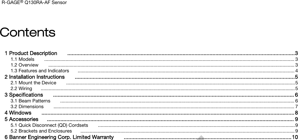 Contents1 Product Description  ........................................................................................................................................................31.1 Models  ............................................................................................................................................................................................ 31.2 Overview  ......................................................................................................................................................................................... 31.3 Features and Indicators ................................................................................................................................................................... 42 Installation Instructions  ...................................................................................................................................................52.1 Mount the Device  ............................................................................................................................................................................52.2 Wiring ...............................................................................................................................................................................................53 Speciﬁcations  ................................................................................................................................................................. 63.1 Beam Patterns  ................................................................................................................................................................................ 63.2 Dimensions  ..................................................................................................................................................................................... 74 Windows  .........................................................................................................................................................................85 Accessories ..................................................................................................................................................................... 95.1 Quick Disconnect (QD) Cordsets  ....................................................................................................................................................95.2 Brackets and Enclosures ................................................................................................................................................................. 96 Banner Engineering Corp. Limited Warranty  ................................................................................................................10R-GAGE® Q130RA-AF Sensor         DRAFT