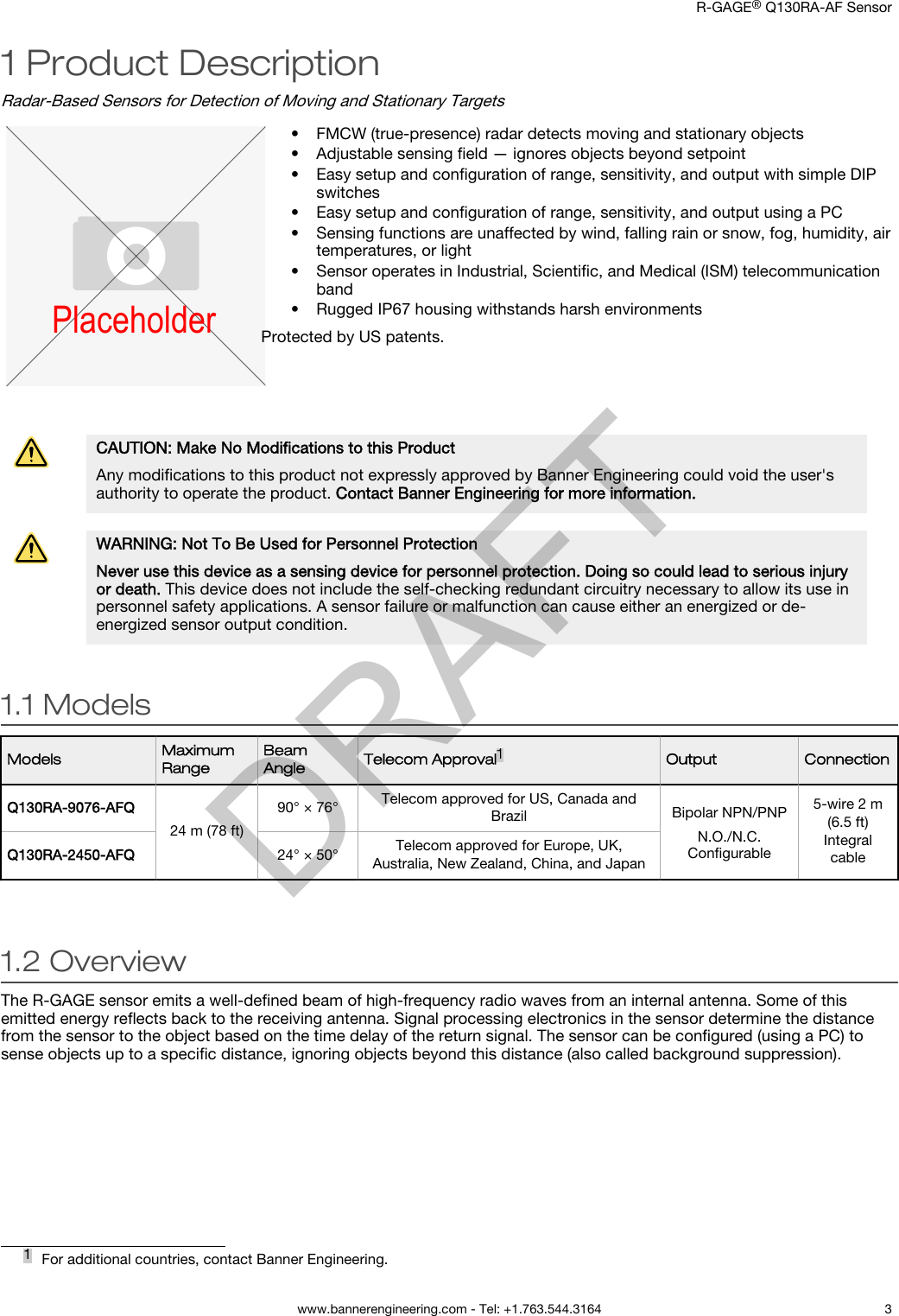 1 Product DescriptionRadar-Based Sensors for Detection of Moving and Stationary TargetsPlaceholder• FMCW (true-presence) radar detects moving and stationary objects•Adjustable sensing ﬁeld — ignores objects beyond setpoint• Easy setup and conﬁguration of range, sensitivity, and output with simple DIPswitches• Easy setup and conﬁguration of range, sensitivity, and output using a PC• Sensing functions are unaffected by wind, falling rain or snow, fog, humidity, airtemperatures, or light• Sensor operates in Industrial, Scientiﬁc, and Medical (ISM) telecommunicationband•Rugged IP67 housing withstands harsh environmentsProtected by US patents.CAUTION: Make No Modiﬁcations to this ProductAny modiﬁcations to this product not expressly approved by Banner Engineering could void the user&apos;sauthority to operate the product. Contact Banner Engineering for more information.WARNING: Not To Be Used for Personnel ProtectionNever use this device as a sensing device for personnel protection. Doing so could lead to serious injuryor death. This device does not include the self-checking redundant circuitry necessary to allow its use inpersonnel safety applications. A sensor failure or malfunction can cause either an energized or de-energized sensor output condition.1.1 ModelsModels MaximumRangeBeamAngle Telecom Approval1Output ConnectionQ130RA-9076-AFQ24 m (78 ft)90° × 76° Telecom approved for US, Canada andBrazil Bipolar NPN/PNPN.O./N.C.Conﬁgurable5-wire 2 m(6.5 ft)IntegralcableQ130RA-2450-AFQ 24° × 50° Telecom approved for Europe, UK,Australia, New Zealand, China, and Japan1.2 OverviewThe R-GAGE sensor emits a well-deﬁned beam of high-frequency radio waves from an internal antenna. Some of thisemitted energy reﬂects back to the receiving antenna. Signal processing electronics in the sensor determine the distancefrom the sensor to the object based on the time delay of the return signal. The sensor can be conﬁgured (using a PC) tosense objects up to a speciﬁc distance, ignoring objects beyond this distance (also called background suppression).1For additional countries, contact Banner Engineering.    R-GAGE® Q130RA-AF Sensor  www.bannerengineering.com - Tel: +1.763.544.3164 3DRAFT