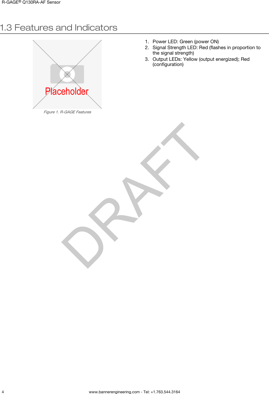 1.3 Features and IndicatorsPlaceholderFigure 1. R-GAGE Features1. Power LED: Green (power ON)2. Signal Strength LED: Red (ﬂashes in proportion tothe signal strength)3. Output LEDs: Yellow (output energized); Red(conﬁguration)R-GAGE® Q130RA-AF Sensor    4 www.bannerengineering.com - Tel: +1.763.544.3164  DRAFT