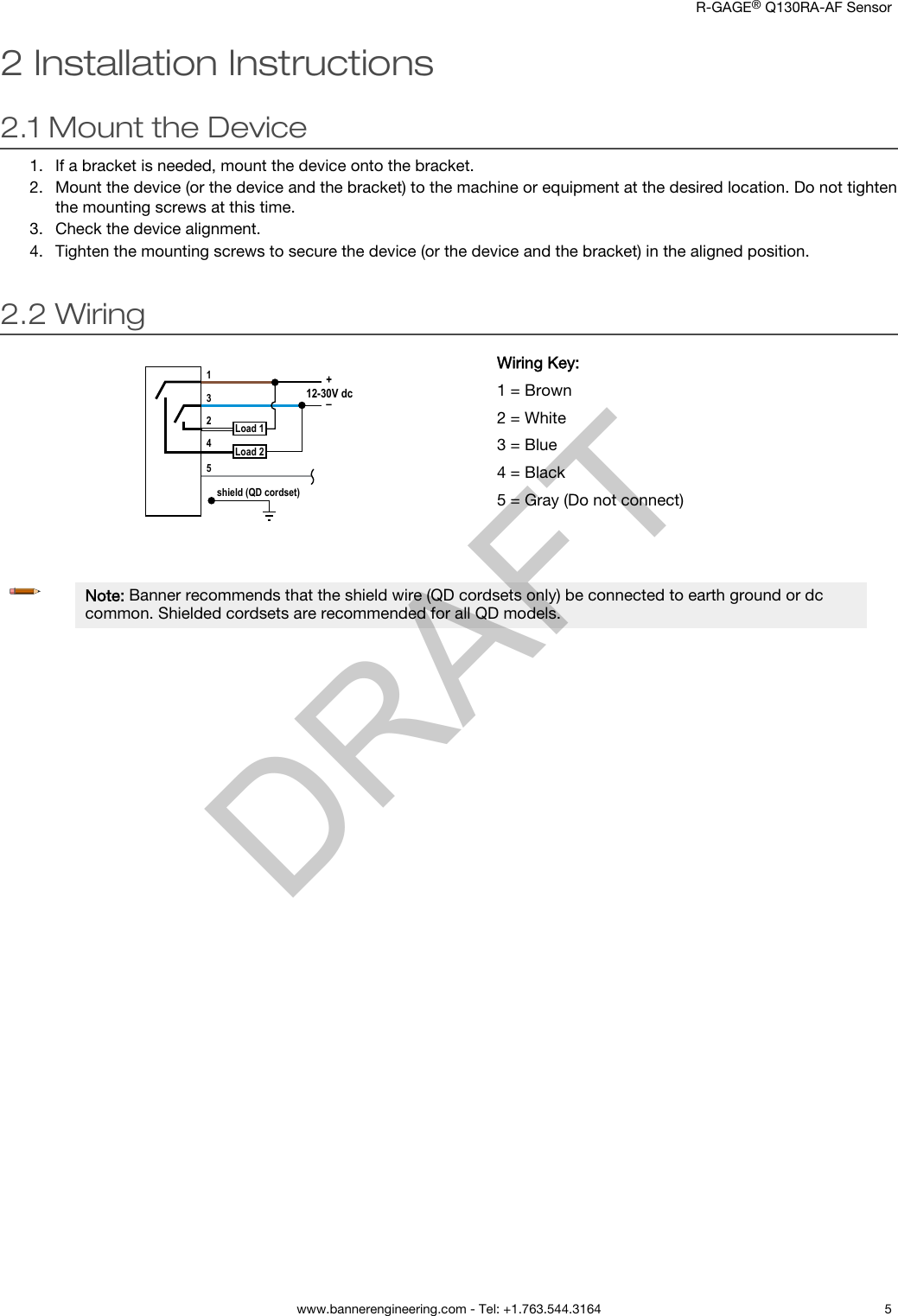 2 Installation Instructions2.1 Mount the Device1. If a bracket is needed, mount the device onto the bracket.2. Mount the device (or the device and the bracket) to the machine or equipment at the desired location. Do not tightenthe mounting screws at this time.3. Check the device alignment.4. Tighten the mounting screws to secure the device (or the device and the bracket) in the aligned position.2.2 Wiringshield (QD cordset)3124512-30V dcLoad 1Load 2+–Wiring Key:1 = Brown2 = White3 = Blue4 = Black5 = Gray (Do not connect)Note: Banner recommends that the shield wire (QD cordsets only) be connected to earth ground or dccommon. Shielded cordsets are recommended for all QD models.    R-GAGE® Q130RA-AF Sensor  www.bannerengineering.com - Tel: +1.763.544.3164 5DRAFT