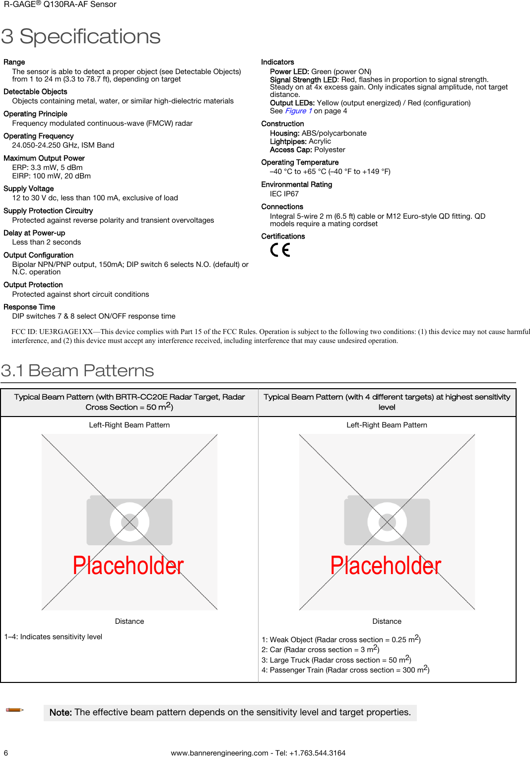 3 SpeciﬁcationsRangeThe sensor is able to detect a proper object (see Detectable Objects)from 1 to 24 m (3.3 to 78.7 ft), depending on targetDetectable ObjectsObjects containing metal, water, or similar high-dielectric materialsOperating PrincipleFrequency modulated continuous-wave (FMCW) radarOperating Frequency24.050-24.250 GHz, ISM BandMaximum Output PowerERP: 3.3 mW, 5 dBmEIRP: 100 mW, 20 dBmSupply Voltage12 to 30 V dc, less than 100 mA, exclusive of loadSupply Protection CircuitryProtected against reverse polarity and transient overvoltagesDelay at Power-upLess than 2 secondsOutput ConﬁgurationBipolar NPN/PNP output, 150mA; DIP switch 6 selects N.O. (default) orN.C. operationOutput ProtectionProtected against short circuit conditionsResponse TimeDIP switches 7 &amp; 8 select ON/OFF response timeIndicatorsPower LED: Green (power ON)Signal Strength LED: Red, ﬂashes in proportion to signal strength.Steady on at 4x excess gain. Only indicates signal amplitude, not targetdistance.Output LEDs: Yellow (output energized) / Red (conﬁguration)See Figure 1 on page 4ConstructionHousing: ABS/polycarbonateLightpipes: AcrylicAccess Cap: PolyesterOperating Temperature–40 °C to +65 °C (–40 °F to +149 °F)Environmental RatingIEC IP67ConnectionsIntegral 5-wire 2 m (6.5 ft) cable or M12 Euro-style QD ﬁtting. QDmodels require a mating cordsetCertiﬁcations3.1 Beam PatternsTypical Beam Pattern (with BRTR-CC20E Radar Target, RadarCross Section = 50 m2)Typical Beam Pattern (with 4 different targets) at highest sensitivitylevelLeft-Right Beam PatternPlaceholderDistanceLeft-Right Beam PatternPlaceholderDistance1–4: Indicates sensitivity level 1: Weak Object (Radar cross section = 0.25 m2)2: Car (Radar cross section = 3 m2)3: Large Truck (Radar cross section = 50 m2)4: Passenger Train (Radar cross section = 300 m2)Note: The effective beam pattern depends on the sensitivity level and target properties.R-GAGE® Q130RA-AF Sensor6 www.bannerengineering.com - Tel: +1.763.544.3164FCC ID: UE3RGAGE1XX—This device complies with Part 15 of the FCC Rules. Operation is subject to the following two conditions: (1) this device may not cause harmful interference, and (2) this device must accept any interference received, including interference that may cause undesired operation.