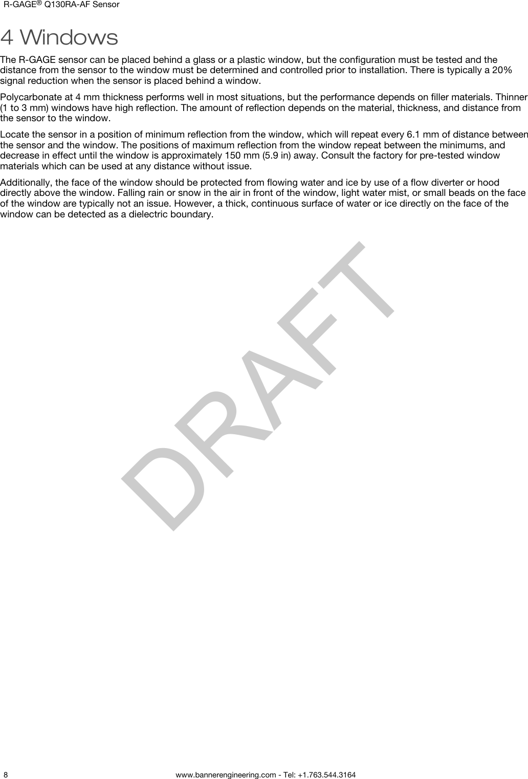 4 WindowsThe R-GAGE sensor can be placed behind a glass or a plastic window, but the conﬁguration must be tested and thedistance from the sensor to the window must be determined and controlled prior to installation. There is typically a 20%signal reduction when the sensor is placed behind a window.Polycarbonate at 4 mm thickness performs well in most situations, but the performance depends on ﬁller materials. Thinner(1 to 3 mm) windows have high reﬂection. The amount of reﬂection depends on the material, thickness, and distance fromthe sensor to the window.Locate the sensor in a position of minimum reﬂection from the window, which will repeat every 6.1 mm of distance betweenthe sensor and the window. The positions of maximum reﬂection from the window repeat between the minimums, anddecrease in effect until the window is approximately 150 mm (5.9 in) away. Consult the factory for pre-tested windowmaterials which can be used at any distance without issue.Additionally, the face of the window should be protected from ﬂowing water and ice by use of a ﬂow diverter or hooddirectly above the window. Falling rain or snow in the air in front of the window, light water mist, or small beads on the faceof the window are typically not an issue. However, a thick, continuous surface of water or ice directly on the face of thewindow can be detected as a dielectric boundary.R-GAGE® Q130RA-AF Sensor    8 www.bannerengineering.com - Tel: +1.763.544.3164  DRAFT
