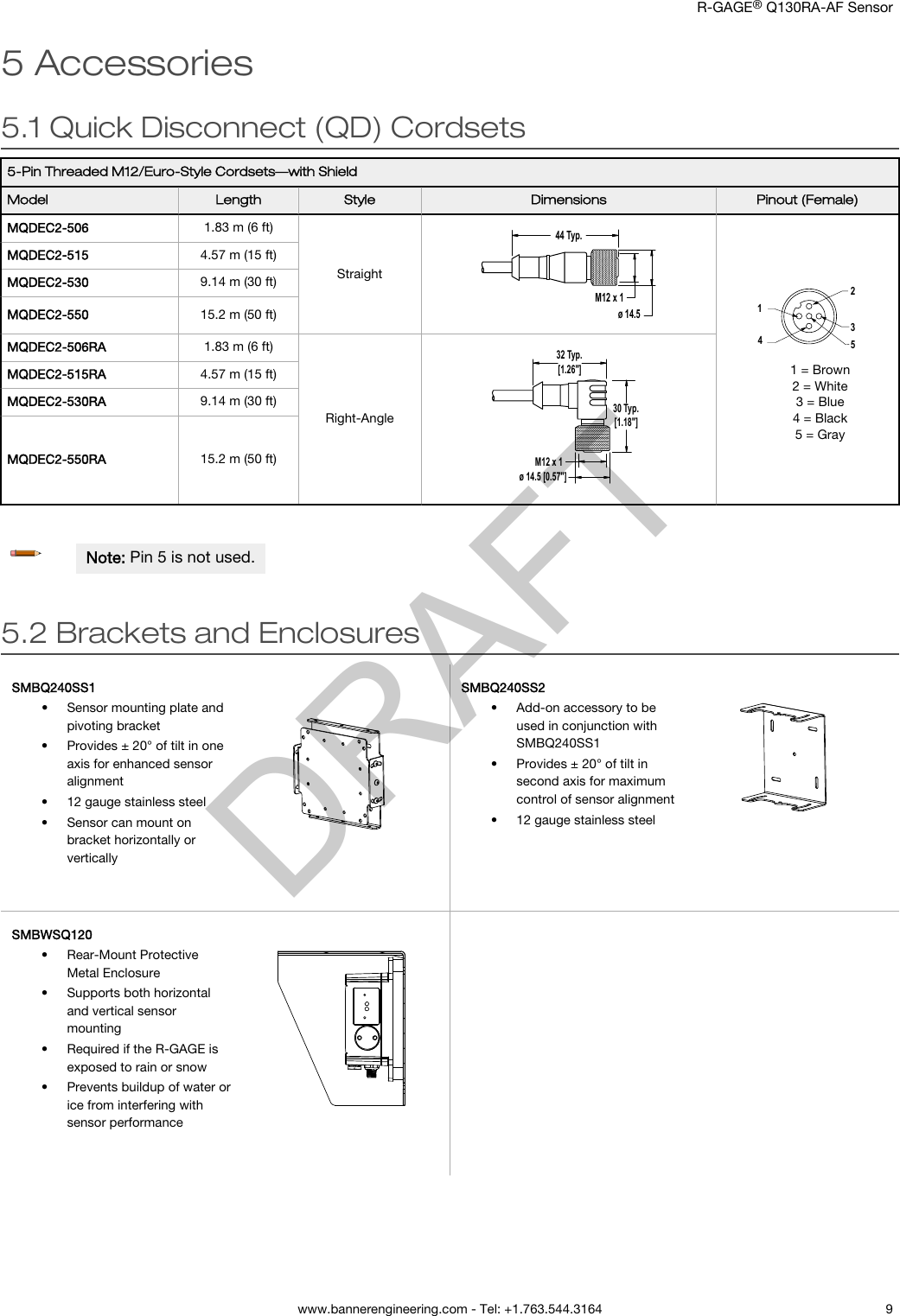 5 Accessories5.1 Quick Disconnect (QD) Cordsets5-Pin Threaded M12/Euro-Style Cordsets—with ShieldModel Length Style Dimensions Pinout (Female)MQDEC2-506 1.83 m (6 ft)Straight44 Typ.ø 14.5M12 x 1234151 = Brown2 = White3 = Blue4 = Black5 = GrayMQDEC2-515 4.57 m (15 ft)MQDEC2-530 9.14 m (30 ft)MQDEC2-550 15.2 m (50 ft)MQDEC2-506RA 1.83 m (6 ft)Right-Angle32 Typ.[1.26&quot;]30 Typ.[1.18&quot;]ø 14.5 [0.57&quot;]M12 x 1MQDEC2-515RA 4.57 m (15 ft)MQDEC2-530RA 9.14 m (30 ft)MQDEC2-550RA 15.2 m (50 ft)Note: Pin 5 is not used.5.2 Brackets and EnclosuresSMBQ240SS1•Sensor mounting plate andpivoting bracket• Provides ± 20° of tilt in oneaxis for enhanced sensoralignment• 12 gauge stainless steel• Sensor can mount onbracket horizontally orverticallySMBQ240SS2•Add-on accessory to beused in conjunction withSMBQ240SS1• Provides ± 20° of tilt insecond axis for maximumcontrol of sensor alignment• 12 gauge stainless steelSMBWSQ120•Rear-Mount ProtectiveMetal Enclosure• Supports both horizontaland vertical sensormounting• Required if the R-GAGE isexposed to rain or snow• Prevents buildup of water orice from interfering withsensor performance      R-GAGE® Q130RA-AF Sensor  www.bannerengineering.com - Tel: +1.763.544.3164 9DRAFT