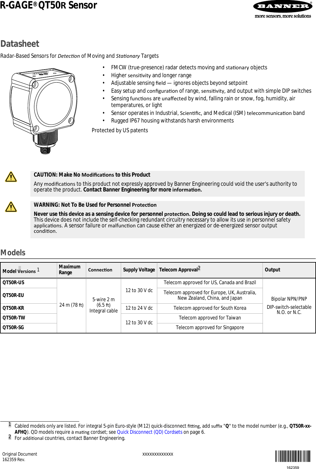 DatasheetRadar-Based Sensors for Detecon of Moving and Staonary Targets• FMCW (true-presence) radar detects moving and staonary objects• Higher sensivity and longer range• Adjustable sensing eld — ignores objects beyond setpoint• Easy setup and conguraon of range, sensivity, and output with simple DIP switches• Sensing funcons are unaected by wind, falling rain or snow, fog, humidity, airtemperatures, or light• Sensor operates in Industrial, Scienc, and Medical (ISM) telecommunicaon band• Rugged IP67 housing withstands harsh environmentsProtected by US patentsCAUTION: Make No Modicaons to this ProductAny modicaons to this product not expressly approved by Banner Engineering could void the user&apos;s authority tooperate the product. Contact Banner Engineering for more informaon.WARNING: Not To Be Used for Personnel ProteconNever use this device as a sensing device for personnel protecon. Doing so could lead to serious injury or death.This device does not include the self-checking redundant circuitry necessary to allow its use in personnel safetyapplicaons. A sensor failure or malfuncon can cause either an energized or de-energized sensor outputcondion.ModelsModel Versions 1MaximumRange Connecon Supply Voltage Telecom Approval2OutputQT50R-US24 m (78 ) 5-wire 2 m(6.5 )Integral cable12 to 30 V dc Telecom approved for US, Canada and BrazilBipolar NPN/PNPDIP-switch-selectableN.O. or N.C.QT50R-EU Telecom approved for Europe, UK, Australia,New Zealand, China, and JapanQT50R-KR 12 to 24 V dc Telecom approved for South KoreaQT50R-TW 12 to 30 V dc Telecom approved for TaiwanQT50R-SG Telecom approved for Singapore1Cabled models only are listed. For integral 5-pin Euro-style (M12) quick-disconnect ng, add sux &quot;Q&quot; to the model number (e.g., QT50R-xx-AFHQ). QD models require a mang cordset; see Quick Disconnect (QD) Cordsets on page 6.2For addional countries, contact Banner Engineering.R-GAGE® QT50R SensorOriginal Document162359 Rev.  XXXXXXXXXXXXX162359