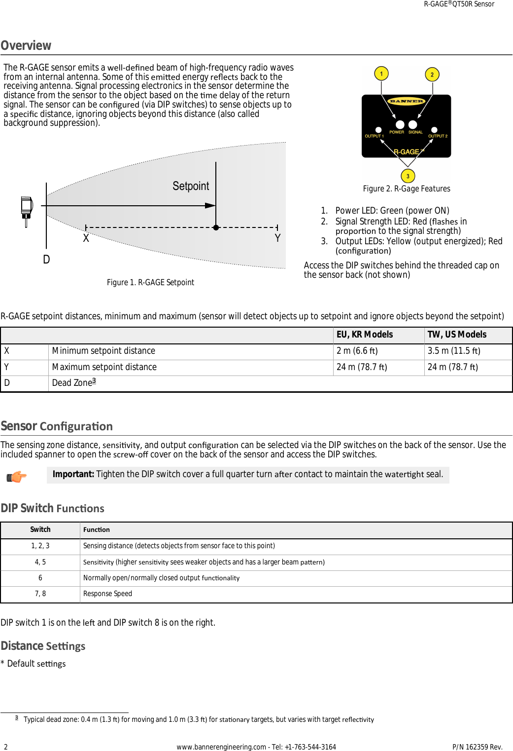 OverviewThe R-GAGE sensor emits a well-dened beam of high-frequency radio wavesfrom an internal antenna. Some of this emied energy reects back to thereceiving antenna. Signal processing electronics in the sensor determine thedistance from the sensor to the object based on the me delay of the returnsignal. The sensor can be congured (via DIP switches) to sense objects up toa specic distance, ignoring objects beyond this distance (also calledbackground suppression).DX YSetpointFigure 1. R-GAGE SetpointFigure 2. R-Gage Features1. Power LED: Green (power ON)2. Signal Strength LED: Red (ashes inproporon to the signal strength)3. Output LEDs: Yellow (output energized); Red(conguraon)Access the DIP switches behind the threaded cap onthe sensor back (not shown)R-GAGE setpoint distances, minimum and maximum (sensor will detect objects up to setpoint and ignore objects beyond the setpoint)EU, KR Models TW, US ModelsX Minimum setpoint distance 2 m (6.6 ) 3.5 m (11.5 )Y Maximum setpoint distance 24 m (78.7 ) 24 m (78.7 )D Dead Zone3Sensor ConguraonThe sensing zone distance, sensivity, and output conguraon can be selected via the DIP switches on the back of the sensor. Use theincluded spanner to open the screw-o cover on the back of the sensor and access the DIP switches.Important: Tighten the DIP switch cover a full quarter turn aer contact to maintain the waterght seal.DIP Switch FunconsSwitch Funcon1, 2, 3 Sensing distance (detects objects from sensor face to this point)4, 5 Sensivity (higher sensivity sees weaker objects and has a larger beam paern)6 Normally open/normally closed output funconality7, 8 Response SpeedDIP switch 1 is on the le and DIP switch 8 is on the right.Distance Sengs* Default sengs3Typical dead zone: 0.4 m (1.3 ) for moving and 1.0 m (3.3 ) for staonary targets, but varies with target reecvityR-GAGE® QT50R Sensor2 www.bannerengineering.com - Tel: +1-763-544-3164 P/N 162359 Rev. 