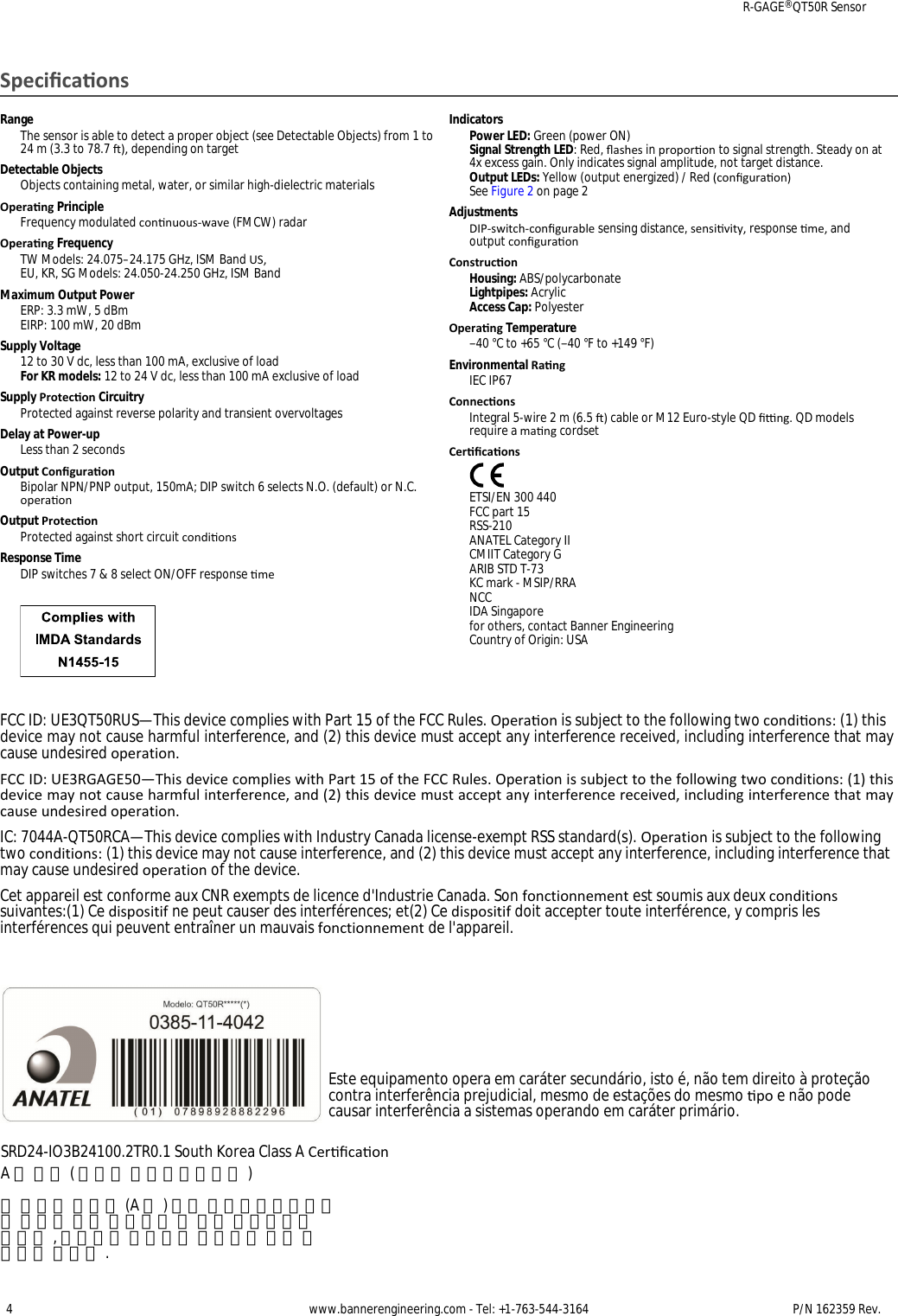 SpecicaonsRangeThe sensor is able to detect a proper object (see Detectable Objects) from 1 to24 m (3.3 to 78.7 ), depending on targetDetectable ObjectsObjects containing metal, water, or similar high-dielectric materialsOperang PrincipleFrequency modulated connuous-wave (FMCW) radarOperang FrequencyTW Models: 24.075–24.175 GHz, ISM Band US, EU, KR, SG Models: 24.050-24.250 GHz, ISM BandMaximum Output PowerERP: 3.3 mW, 5 dBmEIRP: 100 mW, 20 dBmSupply Voltage12 to 30 V dc, less than 100 mA, exclusive of loadFor KR models: 12 to 24 V dc, less than 100 mA exclusive of loadSupply Protecon CircuitryProtected against reverse polarity and transient overvoltagesDelay at Power-upLess than 2 secondsOutput ConguraonBipolar NPN/PNP output, 150mA; DIP switch 6 selects N.O. (default) or N.C.operaonOutput ProteconProtected against short circuit condionsResponse TimeDIP switches 7 &amp; 8 select ON/OFF response meIndicatorsPower LED: Green (power ON)Signal Strength LED: Red, ashes in proporon to signal strength. Steady on at4x excess gain. Only indicates signal amplitude, not target distance.Output LEDs: Yellow (output energized) / Red (conguraon)See Figure 2 on page 2AdjustmentsDIP-switch-congurable sensing distance, sensivity, response me, andoutput conguraonConstruconHousing: ABS/polycarbonateLightpipes: AcrylicAccess Cap: PolyesterOperang Temperature−40 °C to +65 °C (−40 °F to +149 °F)Environmental RangIEC IP67ConneconsIntegral 5-wire 2 m (6.5 ) cable or M12 Euro-style QD ng. QD modelsrequire a mang cordsetCercaonsETSI/EN 300 440FCC part 15RSS-210ANATEL Category IICMIIT Category GARIB STD T-73KC mark - MSIP/RRANCCIDA Singaporefor others, contact Banner EngineeringCountry of Origin: USAFCC ID: UE3QT50RUS—This device complies with Part 15 of the FCC Rules. Operaon is subject to the following two condions: (1) this device may not cause harmful interference, and (2) this device must accept any interference received, including interference that may cause undesired operation.FCC ID: UE3RGAGE50—This device complies with Part 15 of the FCC Rules. Operation is subject to the following two conditions: (1) this device may not cause harmful interference, and (2) this device must accept any interference received, including interference that may cause undesired operation.IC: 7044A-QT50RCA—This device complies with Industry Canada license-exempt RSS standard(s). Operation is subject to the following two conditions: (1) this device may not cause interference, and (2) this device must accept any interference, including interference that may cause undesired operation of the device.Cet appareil est conforme aux CNR exempts de licence d&apos;Industrie Canada. Son fonctionnement est soumis aux deux conditions suivantes:(1) Ce dispositif ne peut causer des interférences; et(2) Ce dispositif doit accepter toute interférence, y compris les interférences qui peuvent entraîner un mauvais fonctionnement de l&apos;appareil.Este equipamento opera em caráter secundário, isto é, não tem direito à proteção contra interferência prejudicial, mesmo de estações do mesmo po e não pode causar interferência a sistemas operando em caráter primário.SRD24-IO3B24100.2TR0.1 South Korea Class A CercaonA 급 기기 ( 업무용 방송통신기자재 )이기기는 업무용 (A 급 ) 으로 전자파적합기기로서 판매자 또는 사용자는 이 점을 주의하시기바라며 , 가정외의 지역에서 사용하는 것을 목적으로 합니다 .R-GAGE® QT50R Sensor4 www.bannerengineering.com - Tel: +1-763-544-3164 P/N 162359 Rev. 
