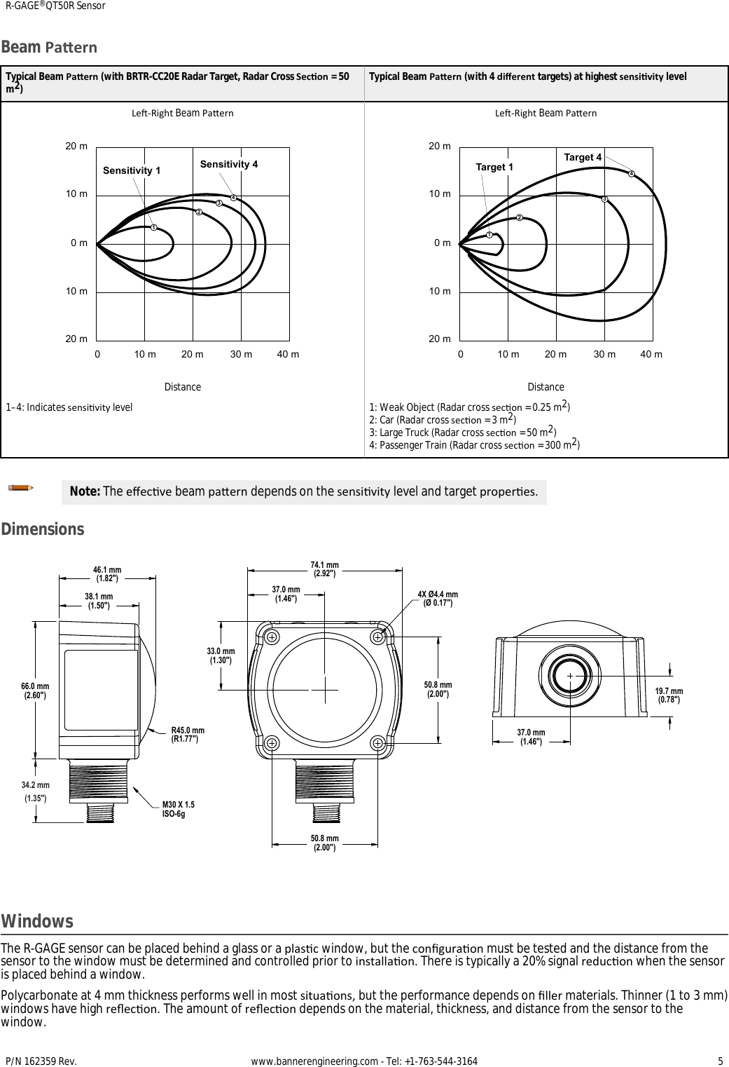 Beam PaernTypical Beam Paern (with BRTR-CC20E Radar Target, Radar Cross Secon = 50m2)Typical Beam Paern (with 4 dierent targets) at highest sensivity levelLe-Right Beam Paern20 m10 m0 m10 m20 m0 10 m 20 m 30 m 40 mSensitivity 11234Sensitivity 4DistanceLe-Right Beam Paern20 m10 m0 m10 m20 m0 10 m 20 m 30 m 40 mTarget 4Target 11234Distance1–4: Indicates sensivity level 1: Weak Object (Radar cross secon = 0.25 m2)2: Car (Radar cross secon = 3 m2)3: Large Truck (Radar cross secon = 50 m2)4: Passenger Train (Radar cross secon = 300 m2)Note: The eecve beam paern depends on the sensivity level and target properes.Dimensions38.1 mm (1.50&quot;)46.1 mm (1.82&quot;)R45.0 mm (R1.77&quot;)66.0 mm (2.60&quot;)33.0 mm (1.30&quot;)37.0 mm (1.46&quot;)74.1 mm (2.92&quot;)50.8 mm (2.00&quot;)50.8 mm (2.00&quot;) 19.7 mm (0.78&quot;)37.0 mm (1.46&quot;)M30 X 1.5 ISO-6g4X Ø4.4 mm (Ø 0.17&quot;)34.2 mm(1.35&quot;)WindowsThe R-GAGE sensor can be placed behind a glass or a plasc window, but the conguraon must be tested and the distance from thesensor to the window must be determined and controlled prior to installaon. There is typically a 20% signal reducon when the sensoris placed behind a window.Polycarbonate at 4 mm thickness performs well in most situaons, but the performance depends on ller materials. Thinner (1 to 3 mm)windows have high reecon. The amount of reecon depends on the material, thickness, and distance from the sensor to thewindow.R-GAGE® QT50R SensorP/N 162359 Rev.  www.bannerengineering.com - Tel: +1-763-544-3164 5