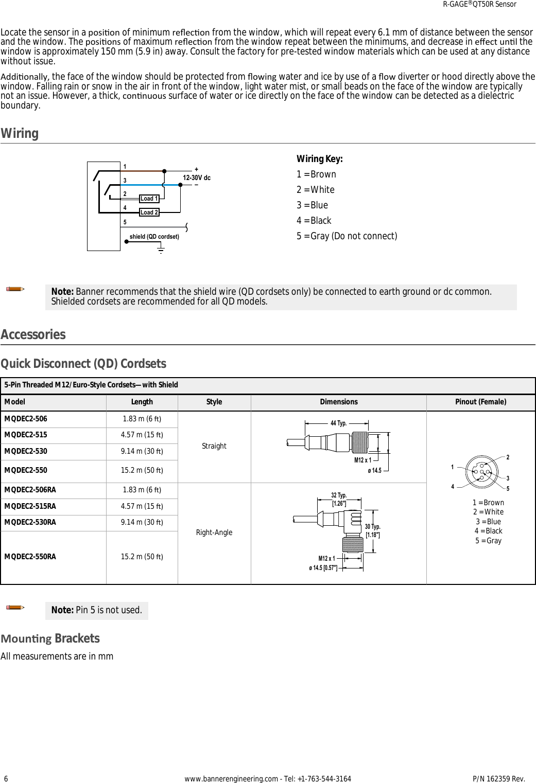 Locate the sensor in a posion of minimum reecon from the window, which will repeat every 6.1 mm of distance between the sensorand the window. The posions of maximum reecon from the window repeat between the minimums, and decrease in eect unl thewindow is approximately 150 mm (5.9 in) away. Consult the factory for pre-tested window materials which can be used at any distancewithout issue.Addionally, the face of the window should be protected from owing water and ice by use of a ow diverter or hood directly above thewindow. Falling rain or snow in the air in front of the window, light water mist, or small beads on the face of the window are typicallynot an issue. However, a thick, connuous surface of water or ice directly on the face of the window can be detected as a dielectricboundary.Wiringshield (QD cordset)3124512-30V dcLoad 1Load 2+–Wiring Key:1 = Brown2 = White3 = Blue4 = Black5 = Gray (Do not connect)Note: Banner recommends that the shield wire (QD cordsets only) be connected to earth ground or dc common.Shielded cordsets are recommended for all QD models.AccessoriesQuick Disconnect (QD) Cordsets5-Pin Threaded M12/Euro-Style Cordsets—with ShieldModel Length Style Dimensions Pinout (Female)MQDEC2-506 1.83 m (6 )Straight44 Typ.ø 14.5M12 x 1234151 = Brown2 = White3 = Blue4 = Black5 = GrayMQDEC2-515 4.57 m (15 )MQDEC2-530 9.14 m (30 )MQDEC2-550 15.2 m (50 )MQDEC2-506RA 1.83 m (6 )Right-Angle32 Typ.[1.26&quot;]30 Typ.[1.18&quot;]ø 14.5 [0.57&quot;]M12 x 1MQDEC2-515RA 4.57 m (15 )MQDEC2-530RA 9.14 m (30 )MQDEC2-550RA 15.2 m (50 )Note: Pin 5 is not used.Mounng BracketsAll measurements are in mmR-GAGE® QT50R Sensor6 www.bannerengineering.com - Tel: +1-763-544-3164 P/N 162359 Rev. 