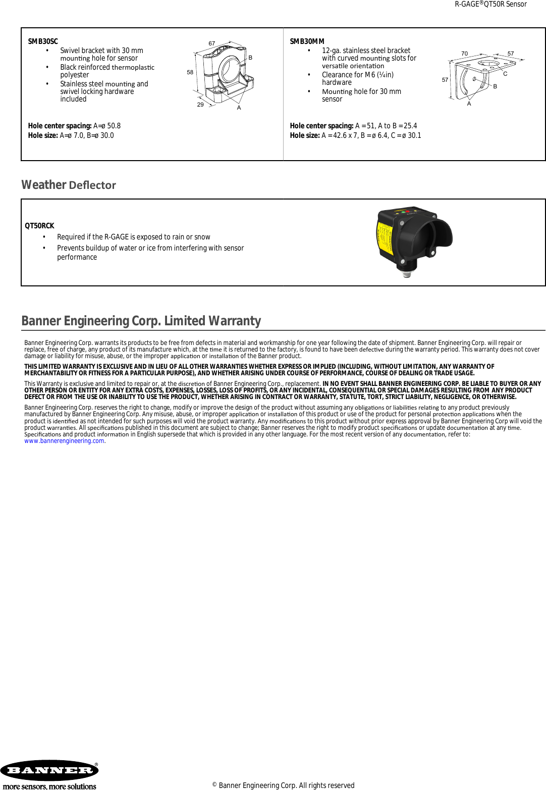 SMB30SC•Swivel bracket with 30 mmmounng hole for sensor•Black reinforced thermoplascpolyester•Stainless steel mounng andswivel locking hardwareincluded675829BAHole center spacing: A=ø 50.8Hole size: A=ø 7.0, B=ø 30.0SMB30MM•12-ga. stainless steel bracketwith curved mounng slots forversale orientaon• Clearance for M6 (¼ in)hardware•Mounng hole for 30 mmsensor7057ABC57Hole center spacing: A = 51, A to B = 25.4Hole size: A = 42.6 x 7, B = ø 6.4, C = ø 30.1Weather DeectorQT50RCK•Required if the R-GAGE is exposed to rain or snow• Prevents buildup of water or ice from interfering with sensorperformanceBanner Engineering Corp. Limited WarrantyBanner Engineering Corp. warrants its products to be free from defects in material and workmanship for one year following the date of shipment. Banner Engineering Corp. will repair orreplace, free of charge, any product of its manufacture which, at the me it is returned to the factory, is found to have been defecve during the warranty period. This warranty does not coverdamage or liability for misuse, abuse, or the improper applicaon or installaon of the Banner product.THIS LIMITED WARRANTY IS EXCLUSIVE AND IN LIEU OF ALL OTHER WARRANTIES WHETHER EXPRESS OR IMPLIED (INCLUDING, WITHOUT LIMITATION, ANY WARRANTY OFMERCHANTABILITY OR FITNESS FOR A PARTICULAR PURPOSE), AND WHETHER ARISING UNDER COURSE OF PERFORMANCE, COURSE OF DEALING OR TRADE USAGE.This Warranty is exclusive and limited to repair or, at the discreon of Banner Engineering Corp., replacement. IN NO EVENT SHALL BANNER ENGINEERING CORP. BE LIABLE TO BUYER OR ANYOTHER PERSON OR ENTITY FOR ANY EXTRA COSTS, EXPENSES, LOSSES, LOSS OF PROFITS, OR ANY INCIDENTAL, CONSEQUENTIAL OR SPECIAL DAMAGES RESULTING FROM ANY PRODUCTDEFECT OR FROM THE USE OR INABILITY TO USE THE PRODUCT, WHETHER ARISING IN CONTRACT OR WARRANTY, STATUTE, TORT, STRICT LIABILITY, NEGLIGENCE, OR OTHERWISE.Banner Engineering Corp. reserves the right to change, modify or improve the design of the product without assuming any obligaons or liabilies relang to any product previouslymanufactured by Banner Engineering Corp. Any misuse, abuse, or improper applicaon or installaon of this product or use of the product for personal protecon applicaons when theproduct is idened as not intended for such purposes will void the product warranty. Any modicaons to this product without prior express approval by Banner Engineering Corp will void theproduct warranes. All specicaons published in this document are subject to change; Banner reserves the right to modify product specicaons or update documentaon at any me.Specicaons and product informaon in English supersede that which is provided in any other language. For the most recent version of any documentaon, refer to: www.bannerengineering.com.R-GAGE® QT50R Sensor© Banner Engineering Corp. All rights reserved