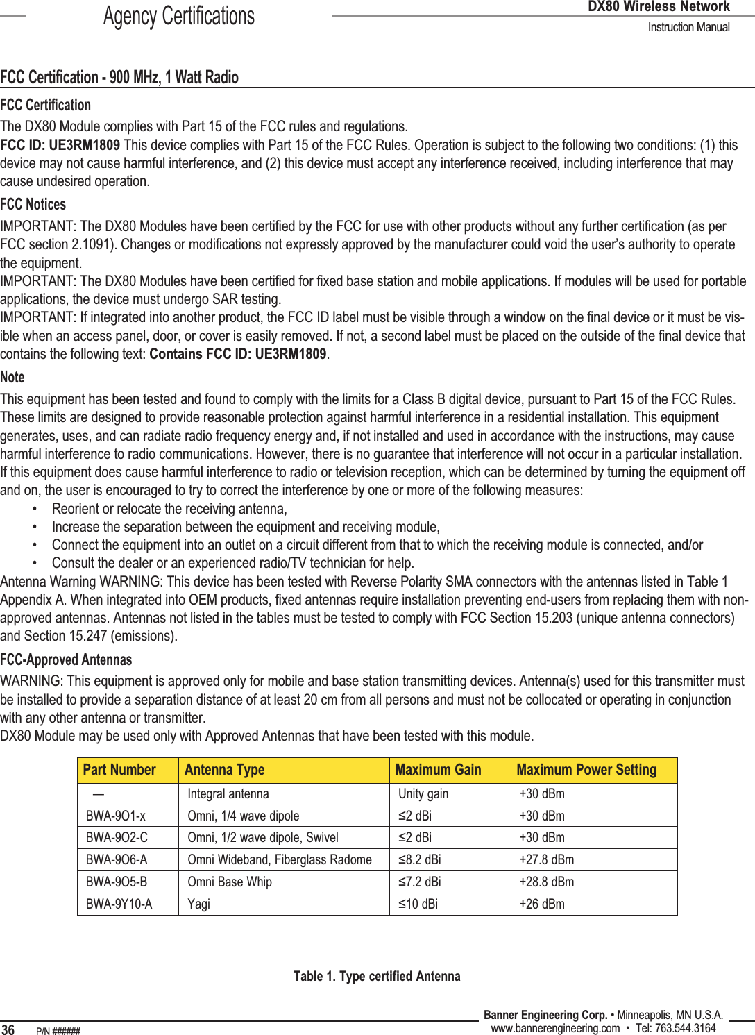 36   P/N ###### Banner Engineering Corp. • Minneapolis, MN U.S.A.www.bannerengineering.com  •  Tel: 763.544.3164DX80 Wireless Network  Instruction ManualAgency CertificationsFCC Certification - 900 MHz, 1 Watt RadioFCC CertiﬁcationThe DX80 Module complies with Part 15 of the FCC rules and regulations.FCC ID: UE3RM1809 This device complies with Part 15 of the FCC Rules. Operation is subject to the following two conditions: (1) this device may not cause harmful interference, and (2) this device must accept any interference received, including interference that may cause undesired operation.FCC NoticesIMPORTANT: The DX80 Modules have been certiﬁed by the FCC for use with other products without any further certiﬁcation (as per FCC section 2.1091). Changes or modiﬁcations not expressly approved by the manufacturer could void the user’s authority to operate the equipment.IMPORTANT: The DX80 Modules have been certiﬁed for ﬁxed base station and mobile applications. If modules will be used for portable applications, the device must undergo SAR testing.IMPORTANT: If integrated into another product, the FCC ID label must be visible through a window on the ﬁnal device or it must be vis-ible when an access panel, door, or cover is easily removed. If not, a second label must be placed on the outside of the ﬁnal device that contains the following text: Contains FCC ID: UE3RM1809.NoteThis equipment has been tested and found to comply with the limits for a Class B digital device, pursuant to Part 15 of the FCC Rules. These limits are designed to provide reasonable protection against harmful interference in a residential installation. This equipment generates, uses, and can radiate radio frequency energy and, if not installed and used in accordance with the instructions, may cause harmful interference to radio communications. However, there is no guarantee that interference will not occur in a particular installation. If this equipment does cause harmful interference to radio or television reception, which can be determined by turning the equipment off and on, the user is encouraged to try to correct the interference by one or more of the following measures:Reorient or relocate the receiving antenna,Increase the separation between the equipment and receiving module,Connect the equipment into an outlet on a circuit different from that to which the receiving module is connected, and/orConsult the dealer or an experienced radio/TV technician for help.Antenna Warning WARNING: This device has been tested with Reverse Polarity SMA connectors with the antennas listed in Table 1 Appendix A. When integrated into OEM products, ﬁxed antennas require installation preventing end-users from replacing them with non-approved antennas. Antennas not listed in the tables must be tested to comply with FCC Section 15.203 (unique antenna connectors) and Section 15.247 (emissions).FCC-Approved AntennasWARNING: This equipment is approved only for mobile and base station transmitting devices. Antenna(s) used for this transmitter must be installed to provide a separation distance of at least 20 cm from all persons and must not be collocated or operating in conjunction with any other antenna or transmitter.DX80 Module may be used only with Approved Antennas that have been tested with this module.••••Part Number Antenna Type Maximum Gain Maximum Power Setting  — Integral antenna Unity gain +30 dBmBWA-9O1-x Omni, 1/4 wave dipole ≤2 dBi +30 dBmBWA-9O2-C Omni, 1/2 wave dipole, Swivel ≤2 dBi +30 dBmBWA-9O6-A Omni Wideband, Fiberglass Radome ≤8.2 dBi +27.8 dBmBWA-9O5-B Omni Base Whip ≤7.2 dBi +28.8 dBmBWA-9Y10-A Yagi ≤10 dBi +26 dBmTable 1. Type certified Antenna