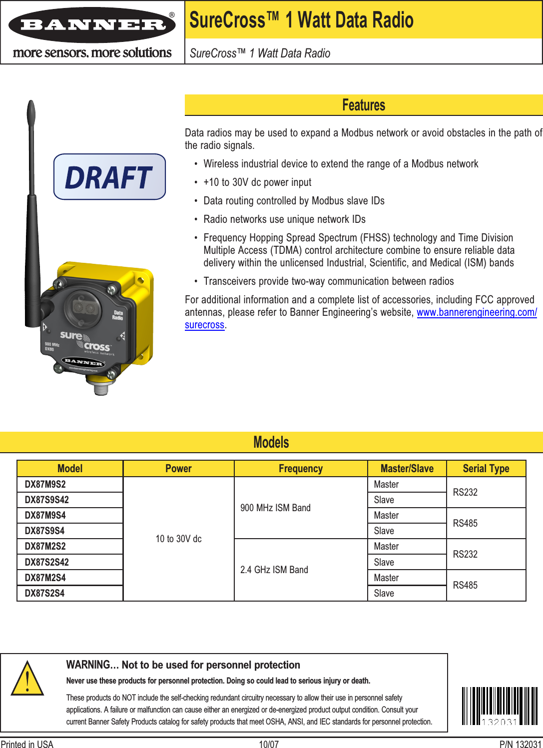 SureCross™ 1 Watt Data RadioSureCross™ 1 Watt Data RadioWARNING… Not to be used for personnel protectionNever use these products for personnel protection. Doing so could lead to serious injury or death.These products do NOT include the self-checking redundant circuitry necessary to allow their use in personnel safety applications. A failure or malfunction can cause either an energized or de-energized product output condition. Consult your current Banner Safety Products catalog for safety products that meet OSHA, ANSI, and IEC standards for personnel protection.Printed in USA   10/07  P/N 132031FeaturesData radios may be used to expand a Modbus network or avoid obstacles in the path of the radio signals.Wireless industrial device to extend the range of a Modbus network+10 to 30V dc power inputData routing controlled by Modbus slave IDsRadio networks use unique network IDsFrequency Hopping Spread Spectrum (FHSS) technology and Time Division Multiple Access (TDMA) control architecture combine to ensure reliable data delivery within the unlicensed Industrial, Scientific, and Medical (ISM) bandsTransceivers provide two-way communication between radiosFor additional information and a complete list of accessories, including FCC approved antennas, please refer to Banner Engineering’s website, www.bannerengineering.com/surecross. ••••••Model Power Frequency Master/Slave Serial TypeDX87M9S210 to 30V dc900 MHz ISM BandMaster RS232DX87S9S42 SlaveDX87M9S4 Master RS485DX87S9S4 SlaveDX87M2S22.4 GHz ISM BandMaster RS232DX87S2S42 SlaveDX87M2S4 Master RS485DX87S2S4 SlaveModels