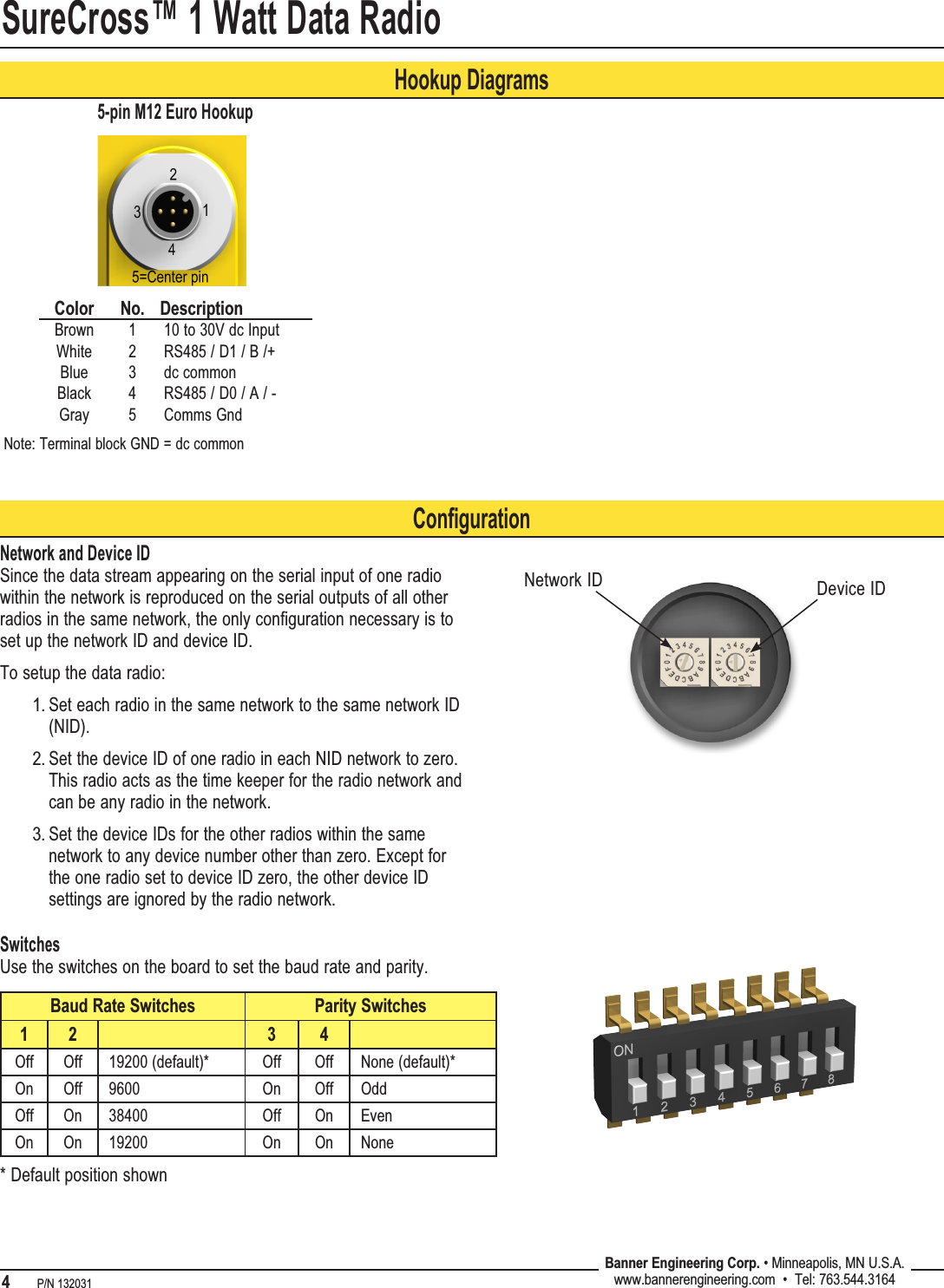 SureCross™ 1 Watt Data Radio4   P/N 132031 Banner Engineering Corp. • Minneapolis, MN U.S.A.www.bannerengineering.com  •  Tel: 763.544.3164Hookup DiagramsColor No. DescriptionBrown 1 10 to 30V dc InputWhite 2 RS485 / D1 / B /+Blue 3 dc commonBlack 4 RS485 / D0 / A / -Gray 5 Comms Gnd5-pin M12 Euro HookupNote: Terminal block GND = dc commonConfigurationNetwork and Device IDSince the data stream appearing on the serial input of one radio within the network is reproduced on the serial outputs of all other radios in the same network, the only configuration necessary is to set up the network ID and device ID. To setup the data radio:Set each radio in the same network to the same network ID (NID). Set the device ID of one radio in each NID network to zero. This radio acts as the time keeper for the radio network and can be any radio in the network. Set the device IDs for the other radios within the same network to any device number other than zero. Except for the one radio set to device ID zero, the other device ID settings are ignored by the radio network.1.2.3.Network ID Device IDSwitchesUse the switches on the board to set the baud rate and parity.Baud Rate Switches Parity Switches1 2 3 4Off Off 19200 (default)* Off Off None (default)*On Off 9600 On Off OddOff On 38400 Off On EvenOn On 19200 On On None* Default position shown