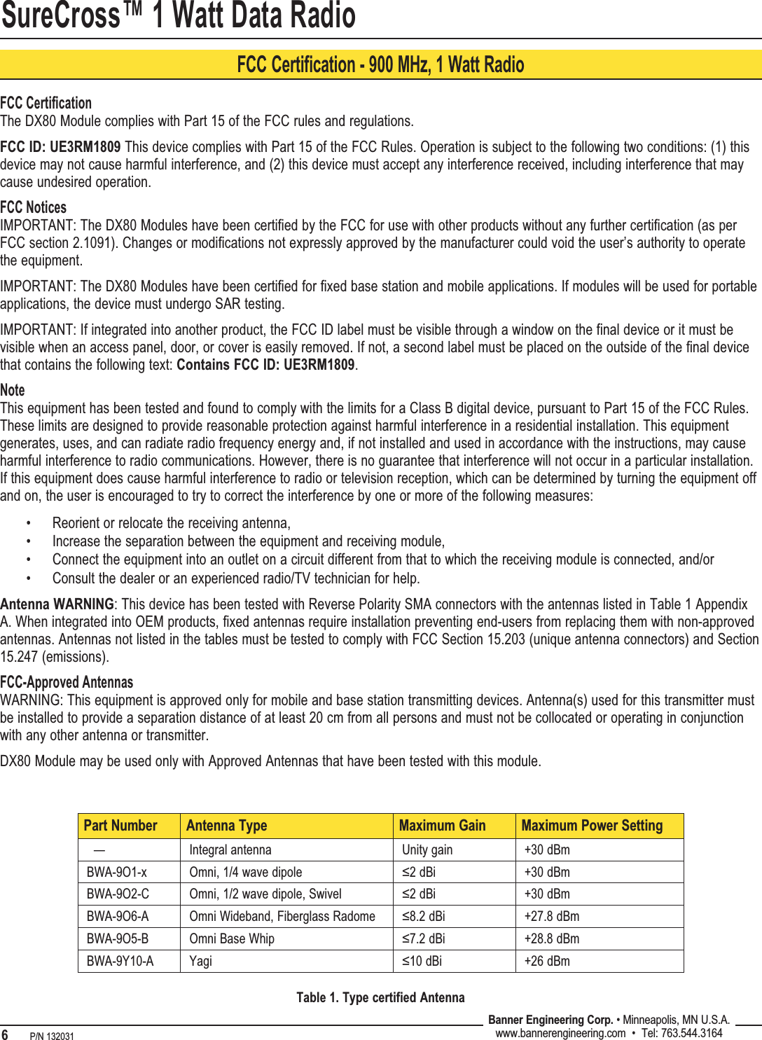 SureCross™ 1 Watt Data Radio6   P/N 132031 Banner Engineering Corp. • Minneapolis, MN U.S.A.www.bannerengineering.com  •  Tel: 763.544.3164FCC Certification - 900 MHz, 1 Watt RadioFCC CertiﬁcationThe DX80 Module complies with Part 15 of the FCC rules and regulations.FCC ID: UE3RM1809 This device complies with Part 15 of the FCC Rules. Operation is subject to the following two conditions: (1) this device may not cause harmful interference, and (2) this device must accept any interference received, including interference that may cause undesired operation.FCC NoticesIMPORTANT: The DX80 Modules have been certified by the FCC for use with other products without any further certification (as per FCC section 2.1091). Changes or modifications not expressly approved by the manufacturer could void the user’s authority to operate the equipment.IMPORTANT: The DX80 Modules have been certified for fixed base station and mobile applications. If modules will be used for portable applications, the device must undergo SAR testing.IMPORTANT: If integrated into another product, the FCC ID label must be visible through a window on the final device or it must be visible when an access panel, door, or cover is easily removed. If not, a second label must be placed on the outside of the final device that contains the following text: Contains FCC ID: UE3RM1809.NoteThis equipment has been tested and found to comply with the limits for a Class B digital device, pursuant to Part 15 of the FCC Rules. These limits are designed to provide reasonable protection against harmful interference in a residential installation. This equipment generates, uses, and can radiate radio frequency energy and, if not installed and used in accordance with the instructions, may cause harmful interference to radio communications. However, there is no guarantee that interference will not occur in a particular installation. If this equipment does cause harmful interference to radio or television reception, which can be determined by turning the equipment off and on, the user is encouraged to try to correct the interference by one or more of the following measures:Reorient or relocate the receiving antenna,Increase the separation between the equipment and receiving module,Connect the equipment into an outlet on a circuit different from that to which the receiving module is connected, and/orConsult the dealer or an experienced radio/TV technician for help.Antenna WARNING: This device has been tested with Reverse Polarity SMA connectors with the antennas listed in Table 1 Appendix A. When integrated into OEM products, fixed antennas require installation preventing end-users from replacing them with non-approved antennas. Antennas not listed in the tables must be tested to comply with FCC Section 15.203 (unique antenna connectors) and Section 15.247 (emissions).FCC-Approved AntennasWARNING: This equipment is approved only for mobile and base station transmitting devices. Antenna(s) used for this transmitter must be installed to provide a separation distance of at least 20 cm from all persons and must not be collocated or operating in conjunction with any other antenna or transmitter.DX80 Module may be used only with Approved Antennas that have been tested with this module.••••Part Number Antenna Type Maximum Gain Maximum Power Setting  — Integral antenna Unity gain +30 dBmBWA-9O1-x Omni, 1/4 wave dipole ≤2 dBi +30 dBmBWA-9O2-C Omni, 1/2 wave dipole, Swivel ≤2 dBi +30 dBmBWA-9O6-A Omni Wideband, Fiberglass Radome ≤8.2 dBi +27.8 dBmBWA-9O5-B Omni Base Whip ≤7.2 dBi +28.8 dBmBWA-9Y10-A Yagi ≤10 dBi +26 dBmTable 1. Type certified Antenna