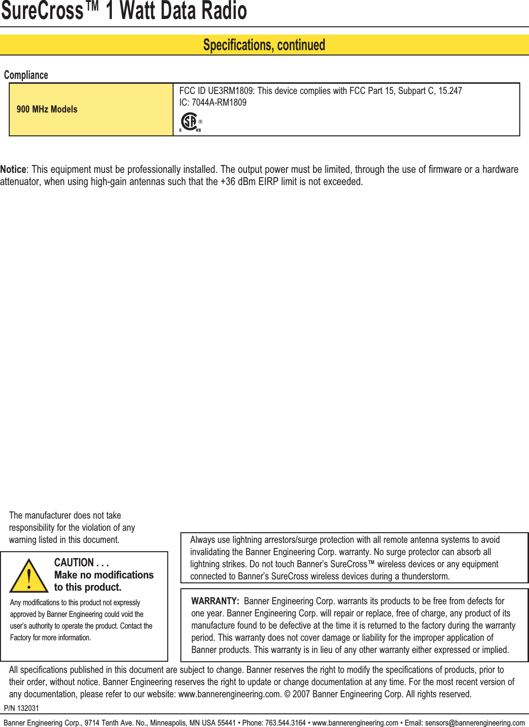 SureCross™ 1 Watt Data RadioBanner Engineering Corp., 9714 Tenth Ave. No., Minneapolis, MN USA 55441 • Phone: 763.544.3164 • www.bannerengineering.com • Email: sensors@bannerengineering.comP/N 132031WARRANTY:  Banner Engineering Corp. warrants its products to be free from defects for one year. Banner Engineering Corp. will repair or replace, free of charge, any product of its manufacture found to be defective at the time it is returned to the factory during the warranty period. This warranty does not cover damage or liability for the improper application of Banner products. This warranty is in lieu of any other warranty either expressed or implied.CAUTION . . . Make no modifications to this product.Any modifications to this product not expressly approved by Banner Engineering could void the user’s authority to operate the product. Contact the Factory for more information.All specifications published in this document are subject to change. Banner reserves the right to modify the specifications of products, prior to their order, without notice. Banner Engineering reserves the right to update or change documentation at any time. For the most recent version of any documentation, please refer to our website: www.bannerengineering.com. © 2007 Banner Engineering Corp. All rights reserved.Always use lightning arrestors/surge protection with all remote antenna systems to avoid invalidating the Banner Engineering Corp. warranty. No surge protector can absorb all lightning strikes. Do not touch Banner’s SureCross™ wireless devices or any equipment connected to Banner’s SureCross wireless devices during a thunderstorm.The manufacturer does not take responsibility for the violation of any warning listed in this document.Specifications, continuedCompliance900 MHz ModelsFCC ID UE3RM1809: This device complies with FCC Part 15, Subpart C, 15.247 IC: 7044A-RM1809Notice: This equipment must be professionally installed. The output power must be limited, through the use of firmware or a hardware attenuator, when using high-gain antennas such that the +36 dBm EIRP limit is not exceeded.