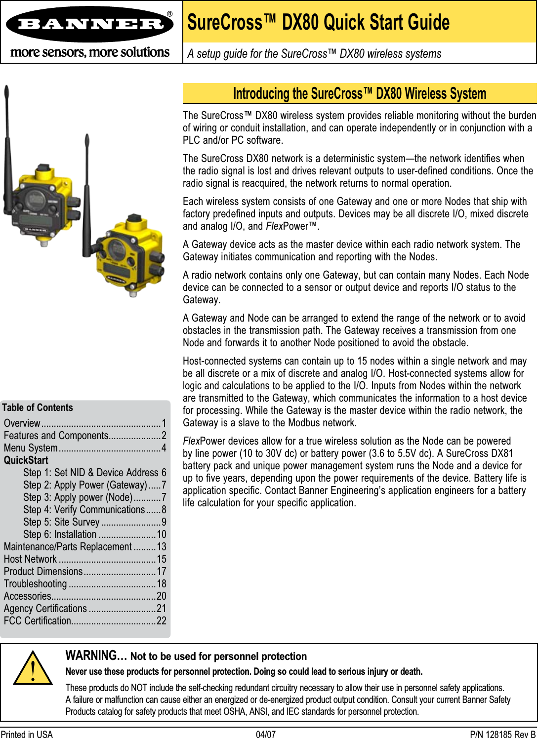 SureCross™ DX80 Quick Start GuideA setup guide for the SureCross™ DX80 wireless systemsWARNING… Not to be used for personnel protectionNever use these products for personnel protection. Doing so could lead to serious injury or death.These products do NOT include the self-checking redundant circuitry necessary to allow their use in personnel safety applications. A failure or malfunction can cause either an energized or de-energized product output condition. Consult your current Banner Safety Products catalog for safety products that meet OSHA, ANSI, and IEC standards for personnel protection.Printed in USA   04/07  P/N 128185 Rev BIntroducing the SureCross™ DX80 Wireless SystemThe SureCross™ DX80 wireless system provides reliable monitoring without the burden of wiring or conduit installation, and can operate independently or in conjunction with a PLC and/or PC software. The SureCross DX80 network is a deterministic system—the network identifies when the radio signal is lost and drives relevant outputs to user-defined conditions. Once the radio signal is reacquired, the network returns to normal operation.Each wireless system consists of one Gateway and one or more Nodes that ship with factory predefined inputs and outputs. Devices may be all discrete I/O, mixed discrete and analog I/O, and FlexPower™. A Gateway device acts as the master device within each radio network system. The Gateway initiates communication and reporting with the Nodes.A radio network contains only one Gateway, but can contain many Nodes. Each Node device can be connected to a sensor or output device and reports I/O status to the Gateway.A Gateway and Node can be arranged to extend the range of the network or to avoid obstacles in the transmission path. The Gateway receives a transmission from one Node and forwards it to another Node positioned to avoid the obstacle.  Host-connected systems can contain up to 15 nodes within a single network and may be all discrete or a mix of discrete and analog I/O. Host-connected systems allow for logic and calculations to be applied to the I/O. Inputs from Nodes within the network are transmitted to the Gateway, which communicates the information to a host device for processing. While the Gateway is the master device within the radio network, the Gateway is a slave to the Modbus network.FlexPower devices allow for a true wireless solution as the Node can be powered by line power (10 to 30V dc) or battery power (3.6 to 5.5V dc). A SureCross DX81 battery pack and unique power management system runs the Node and a device for up to five years, depending upon the power requirements of the device. Battery life is application specific. Contact Banner Engineering’s application engineers for a battery life calculation for your specific application.Overview ................................................1Features and Components .....................2Menu System .........................................4QuickStart  Step 1: Set NID &amp; Device Address 6   Step 2: Apply Power (Gateway) .....7   Step 3: Apply power (Node) ...........7   Step 4: Verify Communications ......8   Step 5: Site Survey ........................9  Step 6: Installation .......................10Maintenance/Parts Replacement .........13 Host Network .......................................15Product Dimensions .............................17Troubleshooting ...................................18Accessories..........................................20Agency Certifications ...........................21FCC Certification..................................22 Table of Contents