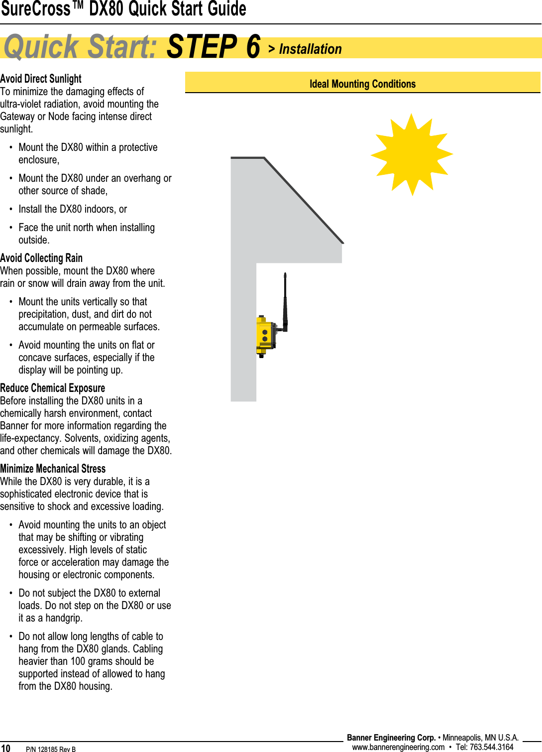 SureCross™ DX80 Quick Start Guide10   P/N 128185 Rev B Banner Engineering Corp. • Minneapolis, MN U.S.A.www.bannerengineering.com  •  Tel: 763.544.3164Quick Start: STEP 6 &gt; InstallationIdeal Mounting ConditionsAvoid Direct SunlightTo minimize the damaging effects of ultra-violet radiation, avoid mounting the Gateway or Node facing intense direct sunlight. Mount the DX80 within a protective enclosure,Mount the DX80 under an overhang or other source of shade,Install the DX80 indoors, orFace the unit north when installing outside.Avoid Collecting RainWhen possible, mount the DX80 where rain or snow will drain away from the unit. Mount the units vertically so that precipitation, dust, and dirt do not accumulate on permeable surfaces.Avoid mounting the units on flat or concave surfaces, especially if the display will be pointing up.Reduce Chemical ExposureBefore installing the DX80 units in a chemically harsh environment, contact Banner for more information regarding the life-expectancy. Solvents, oxidizing agents, and other chemicals will damage the DX80.Minimize Mechanical StressWhile the DX80 is very durable, it is a sophisticated electronic device that is sensitive to shock and excessive loading.Avoid mounting the units to an object that may be shifting or vibrating excessively. High levels of static force or acceleration may damage the housing or electronic components.Do not subject the DX80 to external loads. Do not step on the DX80 or use it as a handgrip.Do not allow long lengths of cable to hang from the DX80 glands. Cabling heavier than 100 grams should be supported instead of allowed to hang from the DX80 housing.•••••••••