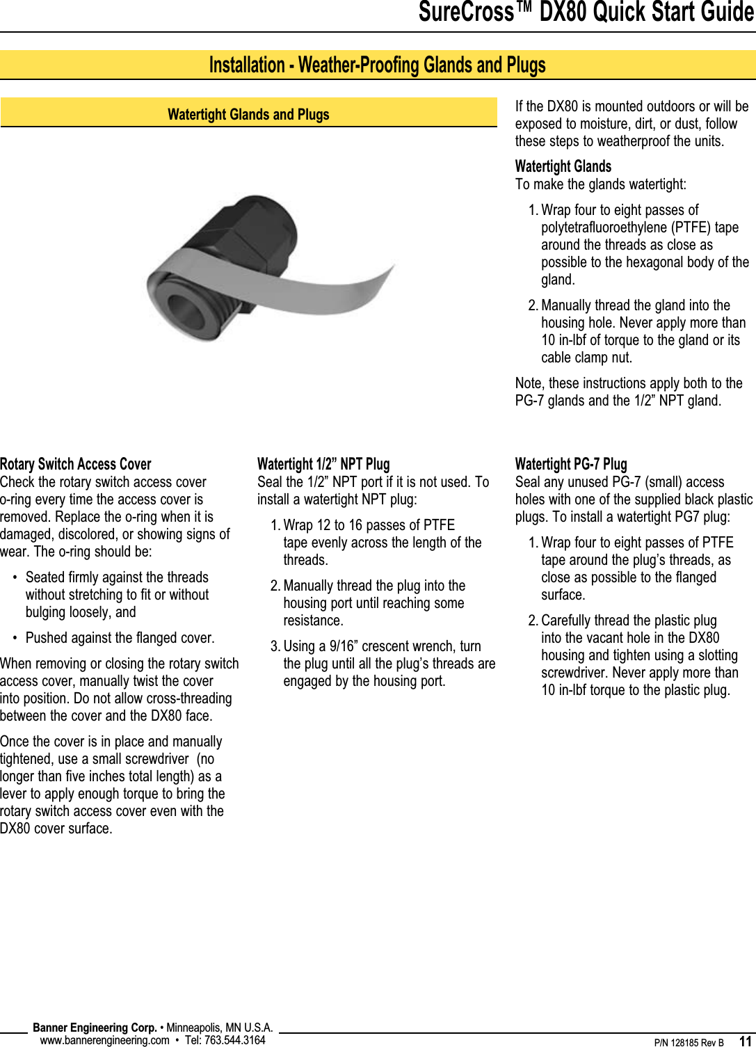 SureCross™ DX80 Quick Start Guide    P/N 128185 Rev B      11 Banner Engineering Corp. • Minneapolis, MN U.S.A.www.bannerengineering.com  •  Tel: 763.544.3164Watertight Glands and PlugsIf the DX80 is mounted outdoors or will be exposed to moisture, dirt, or dust, follow these steps to weatherproof the units.Watertight GlandsTo make the glands watertight:Wrap four to eight passes of polytetrafluoroethylene (PTFE) tape around the threads as close as possible to the hexagonal body of the gland.Manually thread the gland into the housing hole. Never apply more than 10 in-lbf of torque to the gland or its cable clamp nut.Note, these instructions apply both to the PG-7 glands and the 1/2” NPT gland.1.2.Installation - Weather-Proofing Glands and PlugsRotary Switch Access CoverCheck the rotary switch access cover o-ring every time the access cover is removed. Replace the o-ring when it is damaged, discolored, or showing signs of wear. The o-ring should be:Seated firmly against the threads without stretching to fit or without bulging loosely, andPushed against the flanged cover.When removing or closing the rotary switch access cover, manually twist the cover into position. Do not allow cross-threading between the cover and the DX80 face. Once the cover is in place and manually tightened, use a small screwdriver  (no longer than five inches total length) as a lever to apply enough torque to bring the rotary switch access cover even with the DX80 cover surface.••Watertight 1/2” NPT PlugSeal the 1/2” NPT port if it is not used. To install a watertight NPT plug:Wrap 12 to 16 passes of PTFE tape evenly across the length of the threads.Manually thread the plug into the housing port until reaching some resistance.Using a 9/16” crescent wrench, turn the plug until all the plug’s threads are engaged by the housing port.1.2.3.Watertight PG-7 PlugSeal any unused PG-7 (small) access holes with one of the supplied black plastic plugs. To install a watertight PG7 plug:Wrap four to eight passes of PTFE tape around the plug’s threads, as close as possible to the flanged surface.Carefully thread the plastic plug into the vacant hole in the DX80 housing and tighten using a slotting screwdriver. Never apply more than 10 in-lbf torque to the plastic plug.1.2.