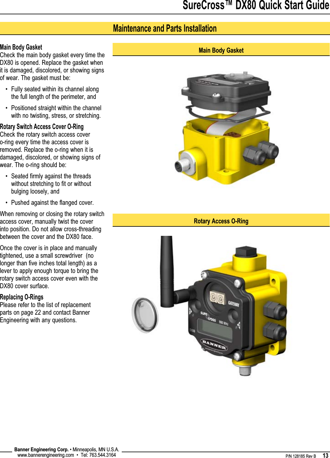 SureCross™ DX80 Quick Start Guide    P/N 128185 Rev B      13 Banner Engineering Corp. • Minneapolis, MN U.S.A.www.bannerengineering.com  •  Tel: 763.544.3164Main Body GasketCheck the main body gasket every time the DX80 is opened. Replace the gasket when it is damaged, discolored, or showing signs of wear. The gasket must be:Fully seated within its channel along the full length of the perimeter, andPositioned straight within the channel with no twisting, stress, or stretching.Rotary Switch Access Cover O-RingCheck the rotary switch access cover o-ring every time the access cover is removed. Replace the o-ring when it is damaged, discolored, or showing signs of wear. The o-ring should be:Seated firmly against the threads without stretching to fit or without bulging loosely, andPushed against the flanged cover.When removing or closing the rotary switch access cover, manually twist the cover into position. Do not allow cross-threading between the cover and the DX80 face. Once the cover is in place and manually tightened, use a small screwdriver  (no longer than five inches total length) as a lever to apply enough torque to bring the rotary switch access cover even with the DX80 cover surface.Replacing O-RingsPlease refer to the list of replacement parts on page 22 and contact Banner Engineering with any questions.••••Main Body GasketRotary Access O-RingMaintenance and Parts Installation