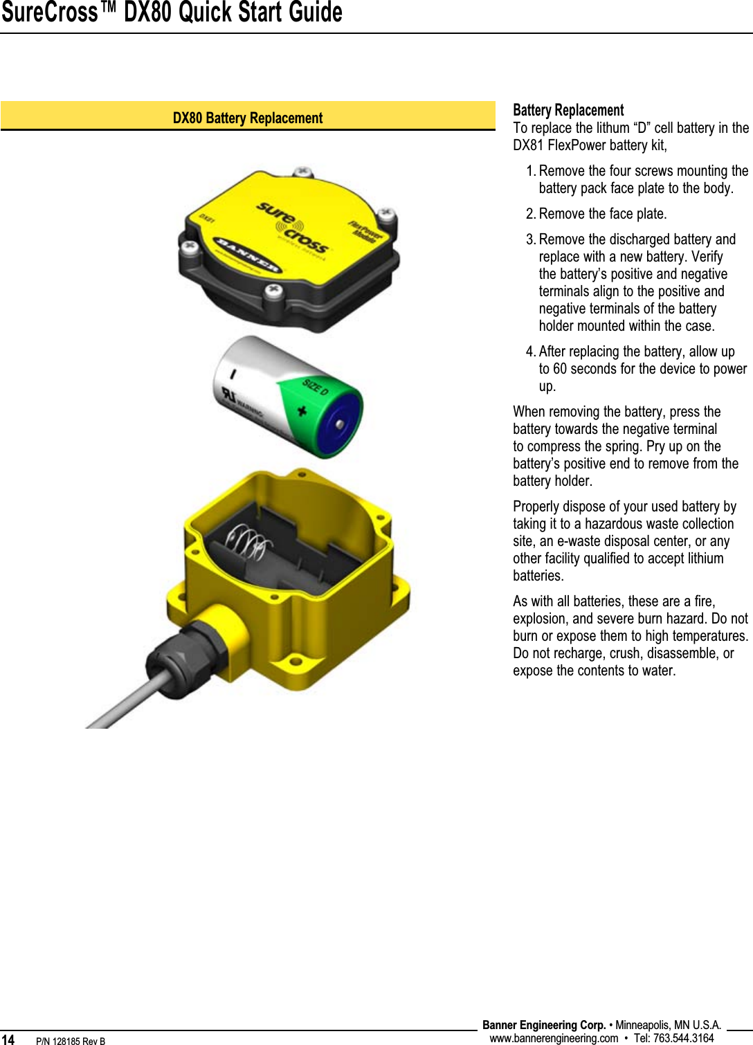 SureCross™ DX80 Quick Start Guide14   P/N 128185 Rev B Banner Engineering Corp. • Minneapolis, MN U.S.A.www.bannerengineering.com  •  Tel: 763.544.3164Battery ReplacementTo replace the lithum “D” cell battery in the DX81 FlexPower battery kit, Remove the four screws mounting the battery pack face plate to the body.Remove the face plate. Remove the discharged battery and replace with a new battery. Verify the battery’s positive and negative terminals align to the positive and negative terminals of the battery holder mounted within the case. After replacing the battery, allow up to 60 seconds for the device to power up.When removing the battery, press the battery towards the negative terminal to compress the spring. Pry up on the battery’s positive end to remove from the battery holder.Properly dispose of your used battery by taking it to a hazardous waste collection site, an e-waste disposal center, or any other facility qualified to accept lithium batteries. As with all batteries, these are a fire, explosion, and severe burn hazard. Do not burn or expose them to high temperatures. Do not recharge, crush, disassemble, or expose the contents to water.1.2.3.4.DX80 Battery Replacement