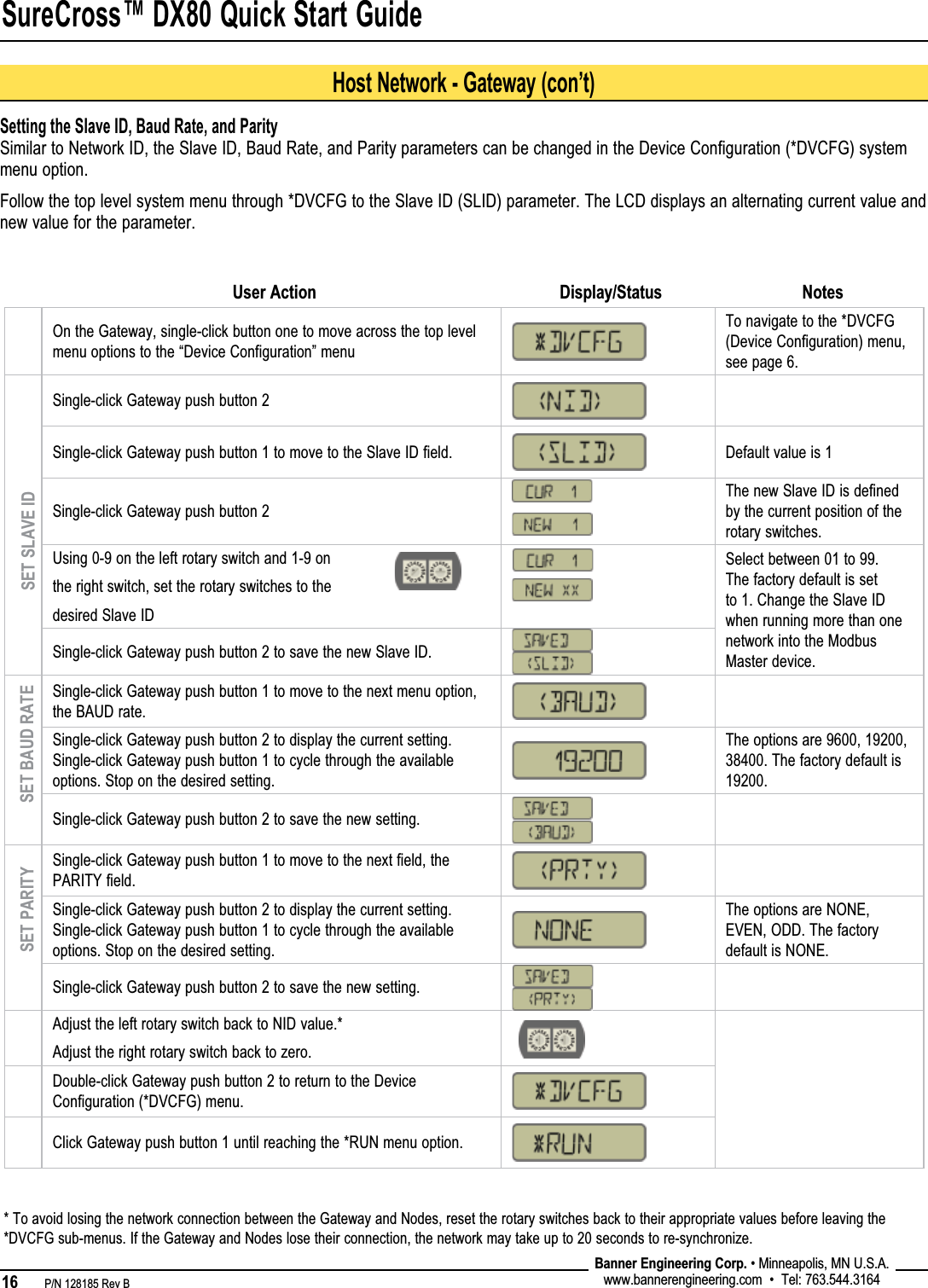 SureCross™ DX80 Quick Start Guide16   P/N 128185 Rev B Banner Engineering Corp. • Minneapolis, MN U.S.A.www.bannerengineering.com  •  Tel: 763.544.3164On the Gateway, single-click button one to move across the top level menu options to the “Device Configuration” menuTo navigate to the *DVCFG (Device Configuration) menu, see page 6.Single-click Gateway push button 2  Single-click Gateway push button 1 to move to the Slave ID field. Default value is 1Single-click Gateway push button 2The new Slave ID is defined by the current position of the rotary switches.Using 0-9 on the left rotary switch and 1-9 onthe right switch, set the rotary switches to thedesired Slave IDSelect between 01 to 99. The factory default is set to 1. Change the Slave ID when running more than one network into the Modbus Master device.Single-click Gateway push button 2 to save the new Slave ID.Single-click Gateway push button 1 to move to the next menu option, the BAUD rate.Single-click Gateway push button 2 to display the current setting. Single-click Gateway push button 1 to cycle through the available options. Stop on the desired setting.The options are 9600, 19200, 38400. The factory default is 19200.Single-click Gateway push button 2 to save the new setting.Single-click Gateway push button 1 to move to the next field, the PARITY field.Single-click Gateway push button 2 to display the current setting. Single-click Gateway push button 1 to cycle through the available options. Stop on the desired setting.The options are NONE, EVEN, ODD. The factory default is NONE.Single-click Gateway push button 2 to save the new setting.Adjust the left rotary switch back to NID value.*Adjust the right rotary switch back to zero.Double-click Gateway push button 2 to return to the Device Configuration (*DVCFG) menu.Click Gateway push button 1 until reaching the *RUN menu option.SET SLAVE IDUser Action Display/Status NotesSetting the Slave ID, Baud Rate, and ParitySimilar to Network ID, the Slave ID, Baud Rate, and Parity parameters can be changed in the Device Configuration (*DVCFG) system menu option. Follow the top level system menu through *DVCFG to the Slave ID (SLID) parameter. The LCD displays an alternating current value and new value for the parameter.SET BAUD RATESET PARITYHost Network - Gateway (con’t)* To avoid losing the network connection between the Gateway and Nodes, reset the rotary switches back to their appropriate values before leaving the *DVCFG sub-menus. If the Gateway and Nodes lose their connection, the network may take up to 20 seconds to re-synchronize. 