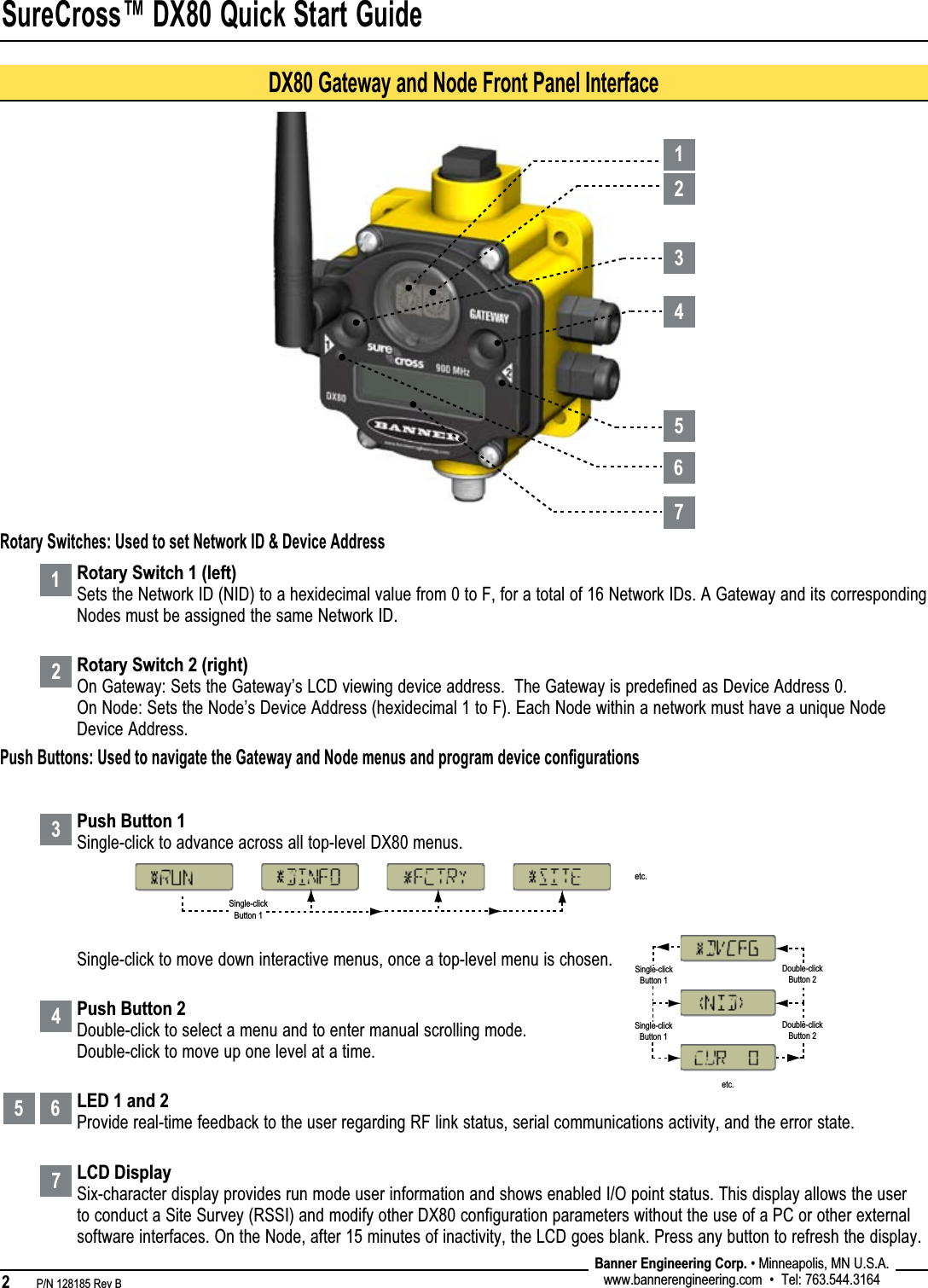 SureCross™ DX80 Quick Start Guide2   P/N 128185 Rev B Banner Engineering Corp. • Minneapolis, MN U.S.A.www.bannerengineering.com  •  Tel: 763.544.316412345 67Rotary Switch 1 (left)Sets the Network ID (NID) to a hexidecimal value from 0 to F, for a total of 16 Network IDs. A Gateway and its corresponding Nodes must be assigned the same Network ID.Rotary Switch 2 (right)On Gateway: Sets the Gateway’s LCD viewing device address.  The Gateway is predefined as Device Address 0. On Node: Sets the Node’s Device Address (hexidecimal 1 to F). Each Node within a network must have a unique Node Device Address.  Push Button 1Single-click to advance across all top-level DX80 menus.Single-click to move down interactive menus, once a top-level menu is chosen.Push Button 2Double-click to select a menu and to enter manual scrolling mode. Double-click to move up one level at a time.LED 1 and 2Provide real-time feedback to the user regarding RF link status, serial communications activity, and the error state.LCD DisplaySix-character display provides run mode user information and shows enabled I/O point status. This display allows the user to conduct a Site Survey (RSSI) and modify other DX80 configuration parameters without the use of a PC or other external software interfaces. On the Node, after 15 minutes of inactivity, the LCD goes blank. Press any button to refresh the display. Rotary Switches: Used to set Network ID &amp; Device AddressPush Buttons: Used to navigate the Gateway and Node menus and program device conﬁgurationsSingle-clickButton 1Single-clickButton 1Double-clickButton 2Double-clickButton 2etc.Single-clickButton 1etc.DX80 Gateway and Node Front Panel Interface1234567