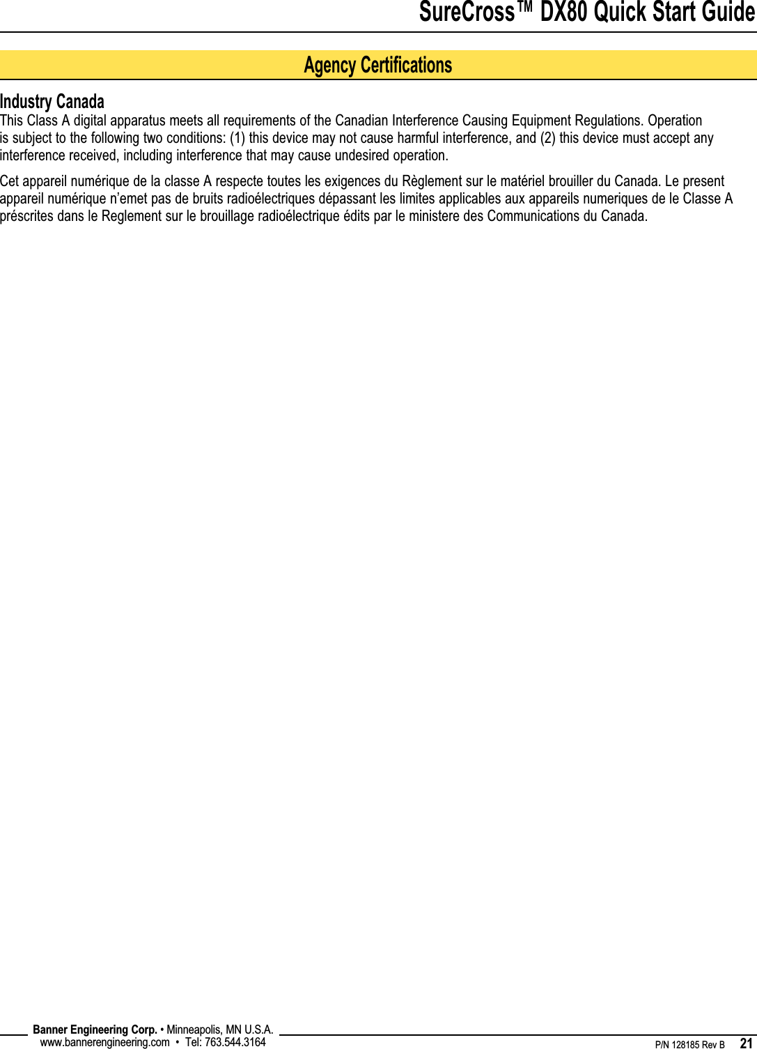 SureCross™ DX80 Quick Start Guide    P/N 128185 Rev B      21 Banner Engineering Corp. • Minneapolis, MN U.S.A.www.bannerengineering.com  •  Tel: 763.544.3164Agency CertificationsIndustry CanadaThis Class A digital apparatus meets all requirements of the Canadian Interference Causing Equipment Regulations. Operation is subject to the following two conditions: (1) this device may not cause harmful interference, and (2) this device must accept any interference received, including interference that may cause undesired operation.Cet appareil numérique de la classe A respecte toutes les exigences du Règlement sur le matériel brouiller du Canada. Le present appareil numérique n’emet pas de bruits radioélectriques dépassant les limites applicables aux appareils numeriques de le Classe A préscrites dans le Reglement sur le brouillage radioélectrique édits par le ministere des Communications du Canada.