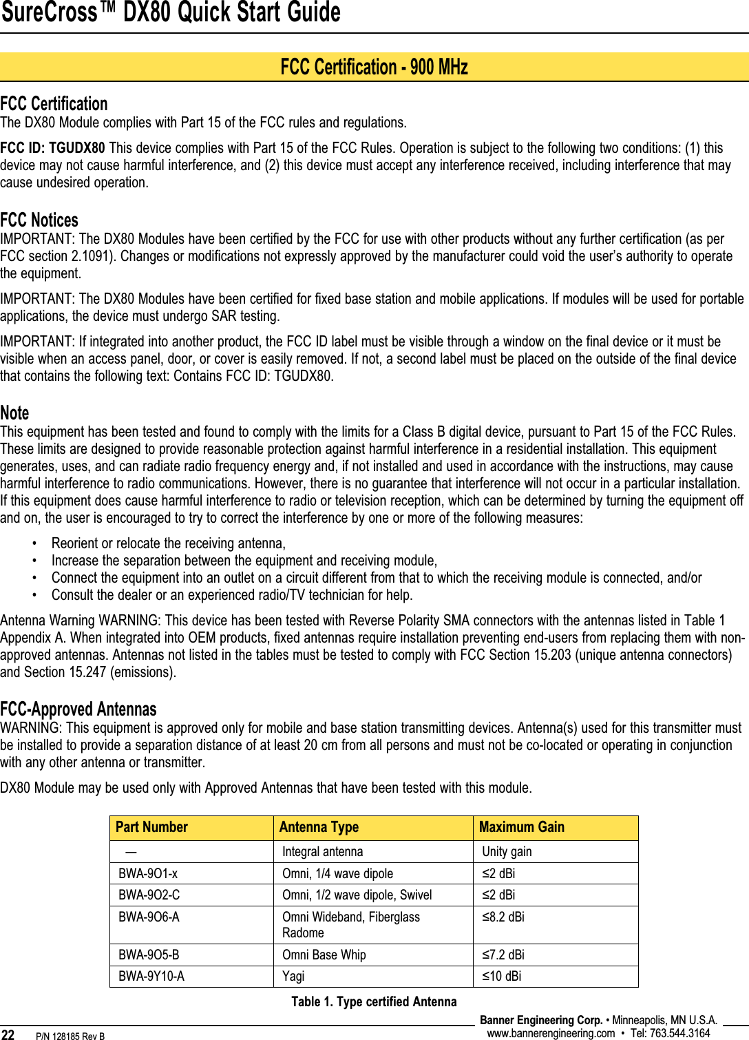 SureCross™ DX80 Quick Start Guide22   P/N 128185 Rev B Banner Engineering Corp. • Minneapolis, MN U.S.A.www.bannerengineering.com  •  Tel: 763.544.3164FCC CertificationThe DX80 Module complies with Part 15 of the FCC rules and regulations.FCC ID: TGUDX80 This device complies with Part 15 of the FCC Rules. Operation is subject to the following two conditions: (1) this device may not cause harmful interference, and (2) this device must accept any interference received, including interference that may cause undesired operation.FCC NoticesIMPORTANT: The DX80 Modules have been certified by the FCC for use with other products without any further certification (as per FCC section 2.1091). Changes or modifications not expressly approved by the manufacturer could void the user’s authority to operate the equipment.IMPORTANT: The DX80 Modules have been certified for fixed base station and mobile applications. If modules will be used for portable applications, the device must undergo SAR testing.IMPORTANT: If integrated into another product, the FCC ID label must be visible through a window on the final device or it must be visible when an access panel, door, or cover is easily removed. If not, a second label must be placed on the outside of the final device that contains the following text: Contains FCC ID: TGUDX80.NoteThis equipment has been tested and found to comply with the limits for a Class B digital device, pursuant to Part 15 of the FCC Rules. These limits are designed to provide reasonable protection against harmful interference in a residential installation. This equipment generates, uses, and can radiate radio frequency energy and, if not installed and used in accordance with the instructions, may cause harmful interference to radio communications. However, there is no guarantee that interference will not occur in a particular installation. If this equipment does cause harmful interference to radio or television reception, which can be determined by turning the equipment off and on, the user is encouraged to try to correct the interference by one or more of the following measures:Reorient or relocate the receiving antenna,Increase the separation between the equipment and receiving module,Connect the equipment into an outlet on a circuit different from that to which the receiving module is connected, and/orConsult the dealer or an experienced radio/TV technician for help.Antenna Warning WARNING: This device has been tested with Reverse Polarity SMA connectors with the antennas listed in Table 1 Appendix A. When integrated into OEM products, fixed antennas require installation preventing end-users from replacing them with non-approved antennas. Antennas not listed in the tables must be tested to comply with FCC Section 15.203 (unique antenna connectors) and Section 15.247 (emissions).FCC-Approved AntennasWARNING: This equipment is approved only for mobile and base station transmitting devices. Antenna(s) used for this transmitter must be installed to provide a separation distance of at least 20 cm from all persons and must not be co-located or operating in conjunction with any other antenna or transmitter.DX80 Module may be used only with Approved Antennas that have been tested with this module.••••Part Number Antenna Type Maximum Gain  — Integral antenna Unity gainBWA-9O1-x Omni, 1/4 wave dipole ≤2 dBiBWA-9O2-C Omni, 1/2 wave dipole, Swivel ≤2 dBiBWA-9O6-A Omni Wideband, Fiberglass Radome≤8.2 dBiBWA-9O5-B Omni Base Whip ≤7.2 dBiBWA-9Y10-A Yagi ≤10 dBiTable 1. Type certified AntennaFCC Certification - 900 MHz