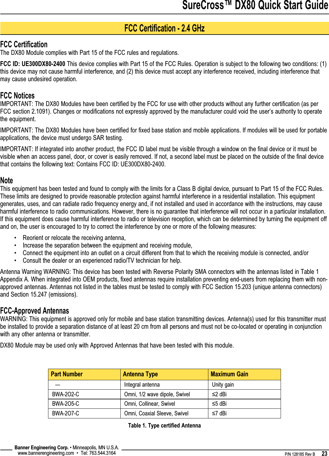 SureCross™ DX80 Quick Start Guide    P/N 128185 Rev B      23 Banner Engineering Corp. • Minneapolis, MN U.S.A.www.bannerengineering.com  •  Tel: 763.544.3164FCC CertificationThe DX80 Module complies with Part 15 of the FCC rules and regulations.FCC ID: UE300DX80-2400 This device complies with Part 15 of the FCC Rules. Operation is subject to the following two conditions: (1) this device may not cause harmful interference, and (2) this device must accept any interference received, including interference that may cause undesired operation.FCC NoticesIMPORTANT: The DX80 Modules have been certified by the FCC for use with other products without any further certification (as per FCC section 2.1091). Changes or modifications not expressly approved by the manufacturer could void the user’s authority to operate the equipment.IMPORTANT: The DX80 Modules have been certified for fixed base station and mobile applications. If modules will be used for portable applications, the device must undergo SAR testing.IMPORTANT: If integrated into another product, the FCC ID label must be visible through a window on the final device or it must be visible when an access panel, door, or cover is easily removed. If not, a second label must be placed on the outside of the final device that contains the following text: Contains FCC ID: UE300DX80-2400.NoteThis equipment has been tested and found to comply with the limits for a Class B digital device, pursuant to Part 15 of the FCC Rules. These limits are designed to provide reasonable protection against harmful interference in a residential installation. This equipment generates, uses, and can radiate radio frequency energy and, if not installed and used in accordance with the instructions, may cause harmful interference to radio communications. However, there is no guarantee that interference will not occur in a particular installation. If this equipment does cause harmful interference to radio or television reception, which can be determined by turning the equipment off and on, the user is encouraged to try to correct the interference by one or more of the following measures:Reorient or relocate the receiving antenna,Increase the separation between the equipment and receiving module,Connect the equipment into an outlet on a circuit different from that to which the receiving module is connected, and/orConsult the dealer or an experienced radio/TV technician for help.Antenna Warning WARNING: This device has been tested with Reverse Polarity SMA connectors with the antennas listed in Table 1 Appendix A. When integrated into OEM products, fixed antennas require installation preventing end-users from replacing them with non-approved antennas. Antennas not listed in the tables must be tested to comply with FCC Section 15.203 (unique antenna connectors) and Section 15.247 (emissions).FCC-Approved AntennasWARNING: This equipment is approved only for mobile and base station transmitting devices. Antenna(s) used for this transmitter must be installed to provide a separation distance of at least 20 cm from all persons and must not be co-located or operating in conjunction with any other antenna or transmitter.DX80 Module may be used only with Approved Antennas that have been tested with this module.••••Part Number Antenna Type Maximum Gain  — Integral antenna Unity gainBWA-2O2-C Omni, 1/2 wave dipole, Swivel ≤2 dBiBWA-2O5-C Omni, Collinear, Swivel ≤5 dBiBWA-2O7-C Omni, Coaxial Sleeve, Swivel ≤7 dBiTable 1. Type certified AntennaFCC Certification - 2.4 GHz