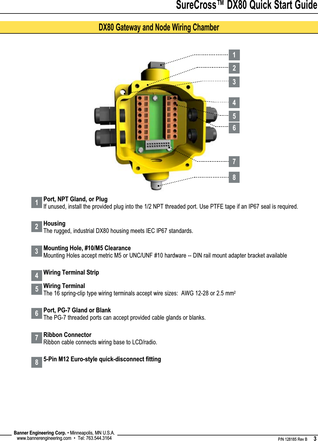 SureCross™ DX80 Quick Start Guide    P/N 128185 Rev B      3 Banner Engineering Corp. • Minneapolis, MN U.S.A.www.bannerengineering.com  •  Tel: 763.544.316481234567Port, NPT Gland, or PlugIf unused, install the provided plug into the 1/2 NPT threaded port. Use PTFE tape if an IP67 seal is required.HousingThe rugged, industrial DX80 housing meets IEC IP67 standards.Mounting Hole, #10/M5 ClearanceMounting Holes accept metric M5 or UNC/UNF #10 hardware -- DIN rail mount adapter bracket availableWiring Terminal StripWiring TerminalThe 16 spring-clip type wiring terminals accept wire sizes:  AWG 12-28 or 2.5 mm2Port, PG-7 Gland or BlankThe PG-7 threaded ports can accept provided cable glands or blanks.Ribbon ConnectorRibbon cable connects wiring base to LCD/radio.5-Pin M12 Euro-style quick-disconnect ﬁttingDX80 Gateway and Node Wiring Chamber12345678