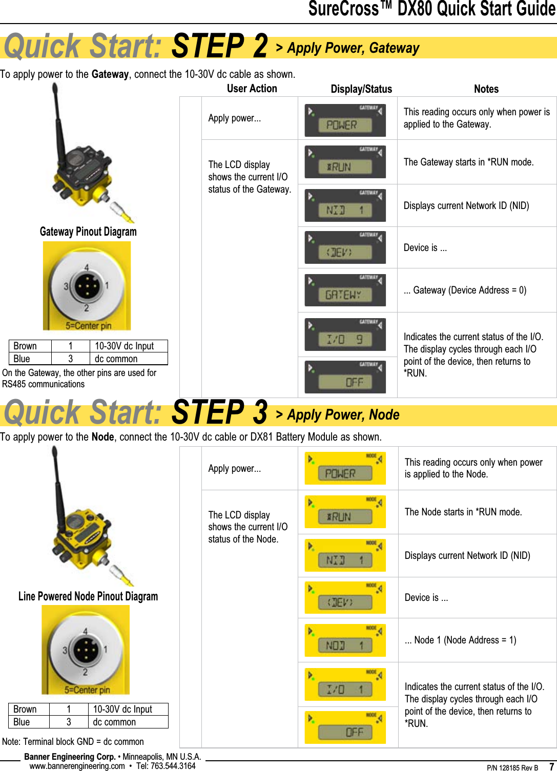 SureCross™ DX80 Quick Start Guide    P/N 128185 Rev B      7 Banner Engineering Corp. • Minneapolis, MN U.S.A.www.bannerengineering.com  •  Tel: 763.544.3164Quick Start: STEP 3 &gt; Apply Power, NodeQuick Start: STEP 2 &gt; Apply Power, GatewayTo apply power to the Gateway, connect the 10-30V dc cable as shown.To apply power to the Node, connect the 10-30V dc cable or DX81 Battery Module as shown.Apply power... This reading occurs only when power is applied to the Gateway. The LCD display shows the current I/O status of the Gateway.The Gateway starts in *RUN mode.Displays current Network ID (NID)Device is ...... Gateway (Device Address = 0)Indicates the current status of the I/O. The display cycles through each I/O point of the device, then returns to *RUN.Apply power... This reading occurs only when power is applied to the Node.The LCD display shows the current I/O status of the Node.The Node starts in *RUN mode.Displays current Network ID (NID)Device is ...... Node 1 (Node Address = 1)Indicates the current status of the I/O. The display cycles through each I/O point of the device, then returns to *RUN.NotesDisplay/StatusUser ActionBrown 1 10-30V dc InputBlue 3 dc commonGateway Pinout DiagramOn the Gateway, the other pins are used for RS485 communicationsBrown 1 10-30V dc InputBlue 3 dc commonLine Powered Node Pinout DiagramNote: Terminal block GND = dc common