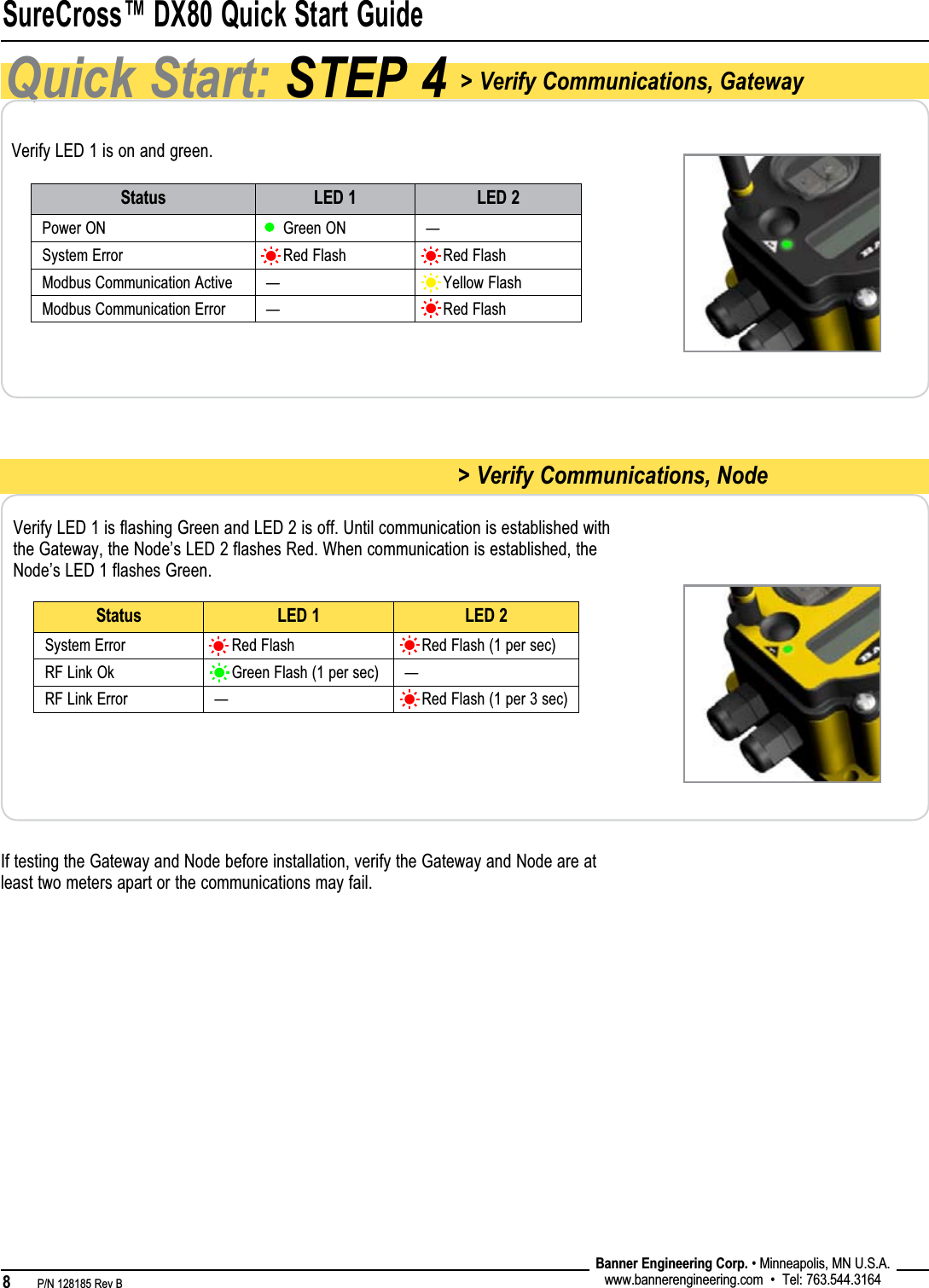 SureCross™ DX80 Quick Start Guide8   P/N 128185 Rev B Banner Engineering Corp. • Minneapolis, MN U.S.A.www.bannerengineering.com  •  Tel: 763.544.3164Quick Start: STEP 4 &gt; Verify Communications, GatewayVerify LED 1 is on and green.Verify LED 1 is flashing Green and LED 2 is off. Until communication is established with the Gateway, the Node’s LED 2 flashes Red. When communication is established, the Node’s LED 1 flashes Green.Status LED 1 LED 2Power ON     Green ON —System Error     Red Flash     Red FlashModbus Communication Active —     Yellow FlashModbus Communication Error —     Red FlashStatus LED 1 LED 2System Error     Red Flash     Red Flash (1 per sec)RF Link Ok     Green Flash (1 per sec) —RF Link Error —     Red Flash (1 per 3 sec) &gt; Verify Communications, NodeIf testing the Gateway and Node before installation, verify the Gateway and Node are at least two meters apart or the communications may fail.