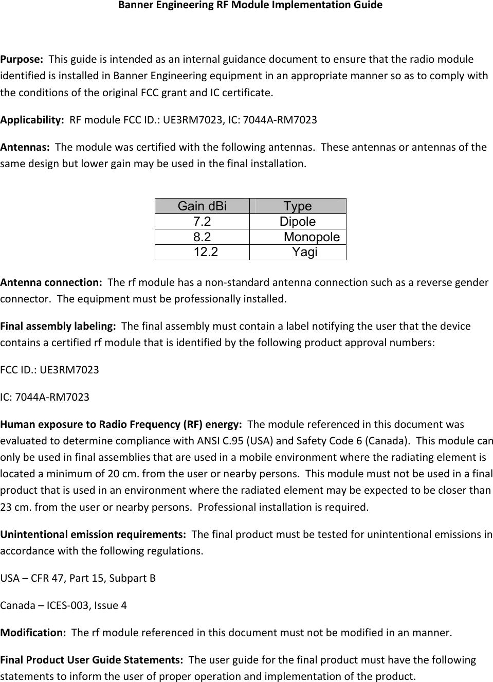 BannerEngineeringRFModuleImplementationGuidePurpose:ThisguideisintendedasaninternalguidancedocumenttoensurethattheradiomoduleidentifiedisinstalledinBannerEngineeringequipmentinanappropriatemannersoastocomplywiththeconditionsoftheoriginalFCCgrantandICcertificate.Applicability:RFmoduleFCCID.:UE3RM7023,IC: 7044A‐RM7023Antennas:Themodulewascertifiedwiththefollowingantennas.Theseantennasorantennasofthesamedesignbutlowergainmaybeusedinthefinalinstallation. Gain dBi  Type 7.2 Dipole  Monopole 12.2 Yagi  Antennaconnection:Therfmodulehasanon‐standardantennaconnectionsuchasareversegenderconnector.Theequipmentmustbeprofessionallyinstalled.Finalassemblylabeling:Thefinalassemblymustcontainalabelnotifyingtheuserthatthedevicecontainsacertifiedrfmodulethatisidentifiedbythefollowingproductapprovalnumbers:FCCID.:UE3RM7023IC:7044A‐RM7023HumanexposuretoRadioFrequency(RF)energy:ThemodulereferencedinthisdocumentwasevaluatedtodeterminecompliancewithANSIC.95(USA)andSafetyCode6(Canada).Thismodulecanonlybeusedinfinalassembliesthatareusedinamobileenvironmentwheretheradiatingelementislocatedaminimumof20cm.fromtheuserornearbypersons.Thismodulemustnotbeusedinafinalproductthatisusedinanenvironmentwheretheradiatedelementmaybeexpectedtobecloserthan23cm.fromtheuserornearbypersons.Professionalinstallationisrequired.Unintentionalemissionrequirements:Thefinalproductmustbetestedforunintentionalemissionsinaccordancewiththefollowingregulations.USA–CFR47,Part15,SubpartBCanada–ICES‐003,Issue4Modification:Therfmodulereferencedinthisdocumentmustnotbemodifiedinanmanner.FinalProductUserGuideStatements:Theuserguideforthefinalproductmusthavethefollowingstatementstoinformtheuserofproperoperationandimplementationoftheproduct.