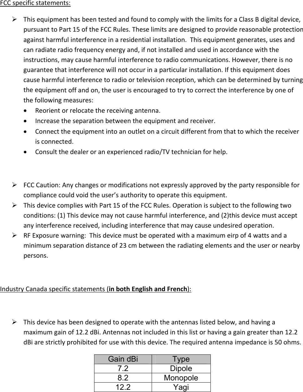 FCCspecificstatements: ThisequipmenthasbeentestedandfoundtocomplywiththelimitsforaClassBdigitaldevice,pursuanttoPart15oftheFCCRules.Theselimitsaredesignedtoprovidereasonableprotectionagainstharmfulinterferenceinaresidentialinstallation.Thisequipmentgenerates,usesandcanradiateradiofrequencyenergyand,ifnotinstalledandusedinaccordancewiththeinstructions,maycauseharmfulinterferencetoradiocommunications.However,thereisnoguaranteethatinterferencewillnotoccurinaparticularinstallation.Ifthisequipmentdoescauseharmfulinterferencetoradioortelevisionreception,whichcanbedeterminedbyturningtheequipmentoffandon,theuserisencouragedtotrytocorrecttheinterferencebyoneofthefollowingmeasures: Reorientorrelocatethereceivingantenna. Increasetheseparationbetweentheequipmentandreceiver. Connecttheequipmentintoanoutletonacircuitdifferentfromthattowhichthereceiverisconnected. Consultthedealeroranexperiencedradio/TVtechnicianforhelp. FCCCaution:Anychangesormodificationsnotexpresslyapprovedbythepartyresponsibleforcompliancecouldvoidtheuser’sauthoritytooperatethisequipment. ThisdevicecomplieswithPart15oftheFCCRules.Operationissubjecttothefollowingtwoconditions:(1)Thisdevicemaynotcauseharmfulinterference,and(2)thisdevicemustacceptanyinterferencereceived,includinginterferencethatmaycauseundesiredoperation. RFExposurewarning:Thisdevicemustbeoperatedwithamaximumeirpof4wattsandaminimumseparationdistanceof23cmbetweentheradiatingelementsandtheuserornearbypersons.IndustryCanadaspecificstatements(inbothEnglishandFrench): Thisdevicehasbeendesignedtooperatewiththeantennaslistedbelow,andhavingamaximumgainof12.2dBi.Antennasnotincludedinthislistorhavingagaingreaterthan12.2dBiarestrictlyprohibitedforusewiththisdevice.Therequiredantennaimpedanceis50ohms.Gain dBi  Type 7.2 Dipole 8.2 Monopole 12.2 Yagi 