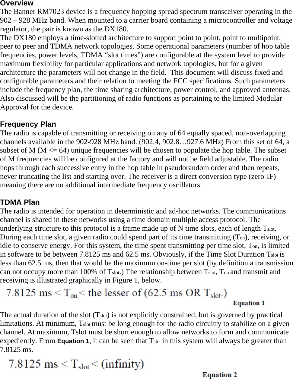 Overview The Banner RM7023 device is a frequency hopping spread spectrum transceiver operating in the 902 – 928 MHz band. When mounted to a carrier board containing a microcontroller and voltage regulator, the pair is known as the DX180. The DX180 employs a time-slotted architecture to support point to point, point to multipoint, peer to peer and TDMA network topologies. Some operational parameters (number of hop table frequencies, power levels, TDMA “slot times”) are configurable at the system level to provide maximum flexibility for particular applications and network topologies, but for a given architecture the parameters will not change in the field.  This document will discuss fixed and configurable parameters and their relation to meeting the FCC specifications. Such parameters include the frequency plan, the time sharing architecture, power control, and approved antennas. Also discussed will be the partitioning of radio functions as pertaining to the limited Modular Approval for the device.  Frequency Plan The radio is capable of transmitting or receiving on any of 64 equally spaced, non-overlapping channels available in the 902-928 MHz band. (902.4, 902.8…927.6 MHz) From this set of 64, a subset of M (M &lt;= 64) unique frequencies will be chosen to populate the hop table. The subset of M frequencies will be configured at the factory and will not be field adjustable. The radio hops through each successive entry in the hop table in pseudorandom order and then repeats, never truncating the list and starting over. The receiver is a direct conversion type (zero-IF) meaning there are no additional intermediate frequency oscillators.  TDMA Plan The radio is intended for operation in deterministic and ad-hoc networks. The communications channel is shared in these networks using a time domain multiple access protocol. The underlying structure to this protocol is a frame made up of N time slots, each of length Tslot. During each time slot, a given radio could spend part of its time transmitting (Ton), receiving, or idle to conserve energy. For this system, the time spent transmitting per time slot, Ton, is limited in software to be between 7.8125 ms and 62.5 ms. Obviously, if the Time Slot Duration Tslot is less than 62.5 ms, then that would be the maximum on-time per slot (by definition a transmission can not occupy more than 100% of Tslot.) The relationship between Tslot, Ton and transmit and receiving is illustrated graphically in Figure 1, below.  The actual duration of the slot (Tslot) is not explicitly constrained, but is governed by practical limitations. At minimum, Tslot must be long enough for the radio circuitry to stabilize on a given channel. At maximum, Tslot must be short enough to allow networks to form and communicate expediently. From Equation 1, it can be seen that Tslot in this system will always be greater than 7.8125 ms.   