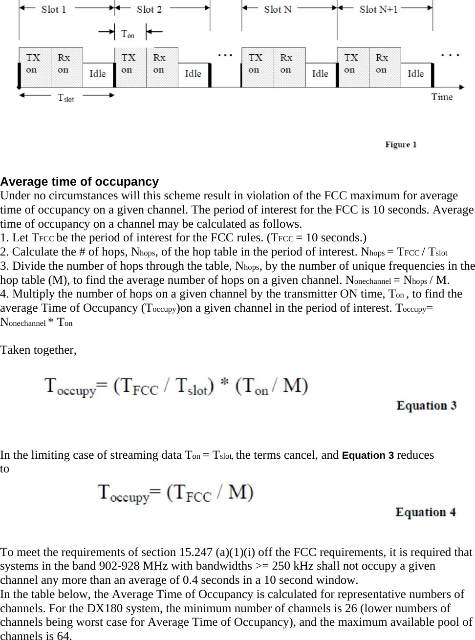   Average time of occupancy Under no circumstances will this scheme result in violation of the FCC maximum for average time of occupancy on a given channel. The period of interest for the FCC is 10 seconds. Average time of occupancy on a channel may be calculated as follows. 1. Let TFCC be the period of interest for the FCC rules. (TFCC = 10 seconds.) 2. Calculate the # of hops, Nhops, of the hop table in the period of interest. Nhops = TFCC / Tslot 3. Divide the number of hops through the table, Nhops, by the number of unique frequencies in the hop table (M), to find the average number of hops on a given channel. Nonechannel = Nhops / M. 4. Multiply the number of hops on a given channel by the transmitter ON time, Ton , to find the average Time of Occupancy (Toccupy)on a given channel in the period of interest. Toccupy= Nonechannel * Ton  Taken together,    In the limiting case of streaming data Ton = Tslot, the terms cancel, and Equation 3 reduces to  To meet the requirements of section 15.247 (a)(1)(i) off the FCC requirements, it is required that systems in the band 902-928 MHz with bandwidths &gt;= 250 kHz shall not occupy a given channel any more than an average of 0.4 seconds in a 10 second window. In the table below, the Average Time of Occupancy is calculated for representative numbers of channels. For the DX180 system, the minimum number of channels is 26 (lower numbers of channels being worst case for Average Time of Occupancy), and the maximum available pool of channels is 64. 