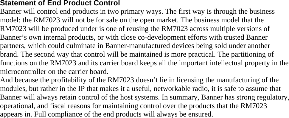 Statement of End Product Control Banner will control end products in two primary ways. The first way is through the business model: the RM7023 will not be for sale on the open market. The business model that the RM7023 will be produced under is one of reusing the RM7023 across multiple versions of Banner’s own internal products, or with close co-development efforts with trusted Banner partners, which could culminate in Banner-manufactured devices being sold under another brand. The second way that control will be maintained is more practical. The partitioning of functions on the RM7023 and its carrier board keeps all the important intellectual property in the microcontroller on the carrier board. And because the profitability of the RM7023 doesn’t lie in licensing the manufacturing of the modules, but rather in the IP that makes it a useful, networkable radio, it is safe to assume that Banner will always retain control of the host systems. In summary, Banner has strong regulatory, operational, and fiscal reasons for maintaining control over the products that the RM7023 appears in. Full compliance of the end products will always be ensured.